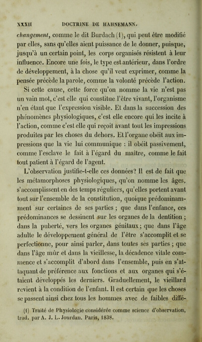 changement, comme le dit Burdacli (1), qui peut être modifié par elles, sans qu’elles aient puissance de le donner, puisque, jusqu’à un certain point, les corps organisés résistent à leur influence. Encore une fois, le type est antérieur, dans l’ordre de développement, à la chose qu’il veut exprimer, comme la pensée précède la parole, comme la volonté précède l’action. Si cette cause, cette force qu’on nomme la vie n’est pas un vain mot, c’est elle qui constitue l’être vivant, l’organisme n’en étant que l’expression visible. Et dans la succession des phénomènes physiologiques, c’est elle encore qui les incite à l’action, comme c’esl elle qui reçoit avant tout les impressions produites par les choses du dehors. Et l’organe obéit aux im- pressions que la vie lui communique : il obéit passivement, comme l’esclave le fait à l’égard du maître, comme le fait tout patient à l’égard de l’agent. L’observation justifie-t-elle ces données? 11 est de fait que les métamorphoses physiologiques, qu’on nomme les âges, s’accomplissent en des temps réguliers, qu’elles portent avant tout sur l’ensemble de la constitution, quoique prédominam- ment sur certaines de ses parties ; que dans l’enfance, ces prédominances se dessinent sur les organes de la dentition ; dans la puberté, vers les organes génitaux ; que dans l’âge adulte le développement général de l’être s’accomplit et se perfectionne, pour ainsi parler, dans toutes ses parties ; que dans l’âge mûr et dans la vieillesse, la décadence vitale com- jiience et s’accomplit d’abord dans l’ensemble, puis en s’at- taijuant de préférence aux fonctions et aux organes qui s’é- taient développés les derniers. Graduellement, le vieillard revient à la condition de l’enfant. Il est certain que les choses se passent ainsi chez tous les hommes avec de faibles diffé- (1) Traité de Physiologie considérée comme science d’observation, Lrad. par A. J. L. Jourdan. Paris, 1838.