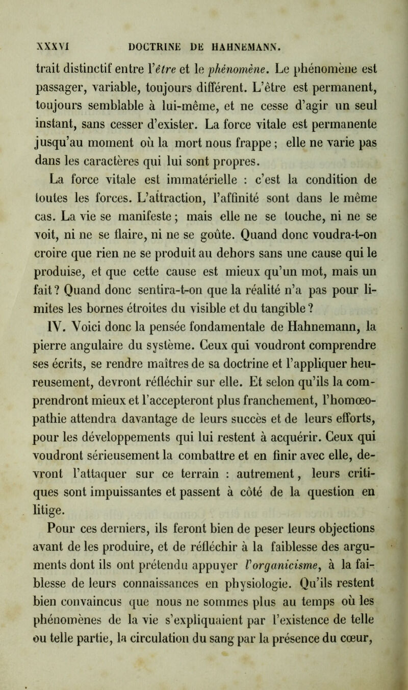 trait distinctif entre Vêtre et le phénomène. Le phénomène est passager, variable, toujours différent. L’être est permanent, toujours semblable à lui-même, et ne cesse d’agir un seul instant, sans cesser d’exister. La force vitale est permanente jusqu’au moment où la mort nous frappe ; elle ne varie pas dans les caractères qui lui sont propres. La force vitale est immatérielle : c’est la condition de toutes les forces. L’attraction, l’affinité sont dans le même cas. La vie se manifeste ; mais elle ne se touche, ni ne se voit, ni ne se flaire, ni ne se goûte. Quand donc voudra-t-on croire que rien ne se produit au dehors sans une cause qui le produise, et que cette cause est mieux qu’un mot, mais un fait? Quand donc sentira-t-on que la réalité n’a pas pour li- mites les bornes étroites du visible et du tangible ? IV. Voici donc la pensée fondamentale de Hahnemann, la pierre angulaire du système. Ceux qui voudront comprendre ses écrits, se rendre maîtres de sa doctrine et l’appliquer heu- reusement, devront réfléchir sur elle. Et selon qu’ils la com- prendront mieux et l’accepteront plus franchement, l’homœo- pathie attendra davantage de leurs succès et de leurs efforts, pour les développements qui lui restent à acquérir. Ceux qui voudront sérieusement la combattre et en finir avec elle, de- vront l’attaquer sur ce terrain : autrement, leurs criti- ^ ques sont impuissantes et passent à côté de la question en ^ litige. J Pour ces derniers, ils feront bien de peser leurs objections i avant de les produire, et de réfléchir à la faiblesse des argu- { ments dont ils ont prétendu appuyer Vorganicisme, à la fai- blesse de leurs connaissances en physiologie. Qu’ils restent bien convaincus que nous ne sommes plus au temps où les phénomènes de la vie s’expliquaient par l’existence de telle ou telle partie, la circulation du sang par la présence du cœur. X