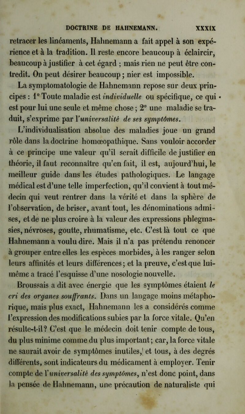 retracer les linéaments, Hahnemann a fait appel à son expé- rience et à la tradition. 11 reste encore beaucoup à éclaircir, beaucoup à justifier à cet égard ; mais rien ne peut être con- tredit. On peut désirer beaucoup ; nier est impossible. La symptomatologie de Hahnemann repose sur deux prin- cipes : 1® Toute maladie est individuelle ou spécifique, ce qui • est pour lui une seule et même chose ; 2® une maladie se tra- duit, s’exprime par Vuniversalité de ses symptômes. L’individualisation absolue des maladies joue un grand rôle dans la doctrine homœopathique. Sans vouloir accorder à ce principe une valeur qu’il serait difficile de justifier en théorie, il faut reconnaître qu’en fait, il est, aujourd’hui, le meilleur guide dans les études pathologiques. Le langage médical est d’une telle imperfection, qu’il convient à tout mé- decin qui veut rentrer dans la vérité et dans la sphère de l’observation, de briser, avant tout, les dénominations admi- ses, et de ne plus croire à la valeur des expressions phlegma- sies, névroses, goutte, rhumatisme, etc. C’est là tout ce que Hahnemann a voulu dire. Mais il n’a pas prétendu renoncer à grouper entre elles les espèces morbides, à les ranger selon leurs affinités et leurs différences; et la preuve, c’est que lui- même a tracé l’esquisse d’une nosologie nouvelle. Broussais a dit avec énergie que les symptômes étaient le cri des organes souffrants. Dans un langage moins métapho- rique, mais plus exact, Hahnemann les a considérés comme l’expression des modifications subies par la force vitale. Qu’en résulte-t-il? C’est que le médecin doit tenir compte de tous, du plus minime comme du plus important ; car, la force vitale ne saurait avoir de symptômes inutiles,' et tous, à des degrés différents, sorit indicateurs du médicament à employer. Tenir compte de Vuniversalité des symptômes^ n’est donc point, dans la pensée de Hahnemann, une précaution de naturaliste qui