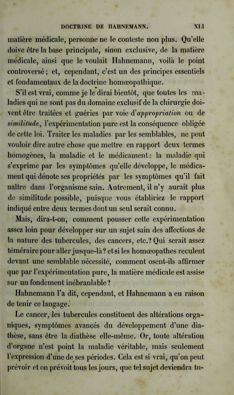 matière médicale, personne ne le conteste non plus. Qu’elle doive être la base principale, sinon exclusive, de la matière médicale, ainsi que le voulait Hahnemann, voilà le point controversé ; et, cependant, c’est un des principes essentiels et fondamentaux de la doctrine homœopathique. S’il est vrai, comme je le dirai bientôt, que toutes les ma- ladies qui ne sont pas du domaine exclusif de la chirurgie doi- vent être traitées et guéries par voie appropriation ou de similitude, l’expérimentation pure est la conséquence obligée de cette loi. Traiter les maladies par les semblables, ne peut vouloir dire autre chose que mettre en rapport deux termes homogènes, la maladie et le médicament: la maladie qui s’exprime par les symptômes qu’elle développe, le médica- ment qui dénote ses propriétés par les symptômes qu’il fait naître dans l’organisme sain. Autrement, il n’y aurait plus de similitude possible, puisque vous établiriez le rapport indiqué entre deux termes dont un seul serait connu. Mais, dira-t-on, comment pousser cette expérimentation assez loin pour développer sur un sujet sain des affections de la nature des tubercules, des cancers, etc.? Qui serait assez téméraire pour aller jusque-là? et si les homœopathes reculent devant une semblable nécessité, comment osent-ils affirmer que par l’expérimentation pure, la matière médicale est assise sur un fondement inébranlable? Hahnemann l’a dit, cependant, et Hahnemann a eu raison de tenir ce langage.* Le cancer, les tubercules constituent des altérations orga- niques, symptômes avancés du développement d’une dia- thèse, sans être la diathèse elle-même. Or, toute altération d’organe n’est point la maladie véritable, mais seulement l’expression d’une denses périodes. Cela est si vrai, qu’on peut prévoir et on prévoit tous les jours, que tel sujet deviendra tu-