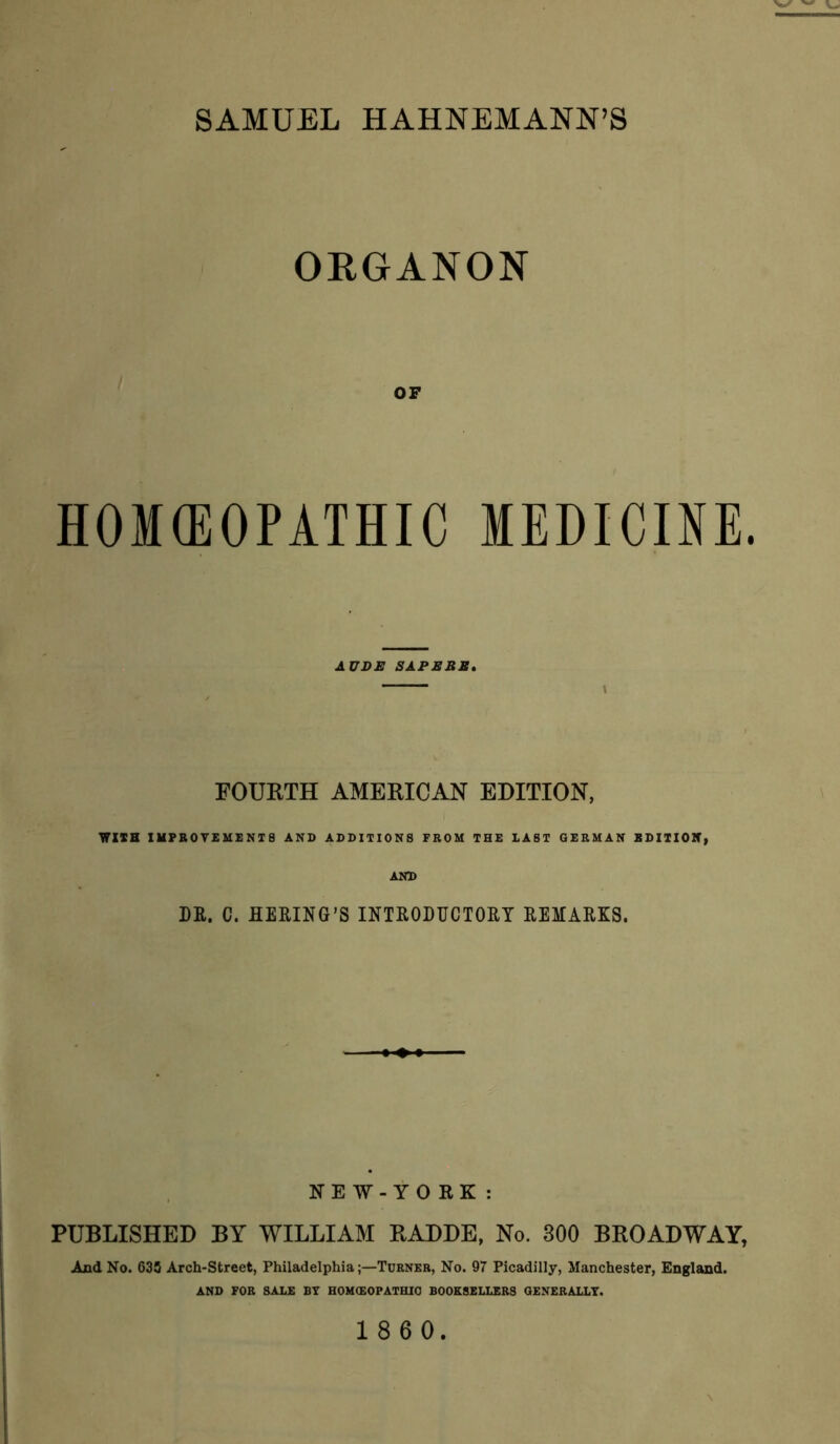 SAMUEL HAHNEMANN’S ORGANON OP HOMfflOPATHIC MEDICINE. AUDE SAPS BE, FOURTH AMERICAN EDITION, WISH IMPB0VEMENI8 AND ADDITIONS FROM THE EAST GERMAN EDIIIOH, AND DE. C. HEEING’S INTEODUCTOET EEMAEKS. NEW-YO RK : PUBLISHED BY WILLIAM RADDE, No. 300 BROADWAY, And No. 635 Arch-Street, Philadelphia;—Turner, No. 97 Picadilly, Manchester, England. AND FOR SALE BT HOH(£OPATHIO BOOKSELLERS OENERALLT. 1860