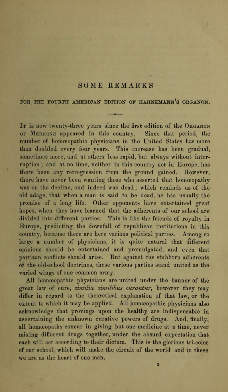 SOME REMARKS FOK THE FOURTH AMERICAN EDITION OF HAHNEMANn’s ORGANON. It is now twenty-three years since the first edition of the Organon OF Medicine appeared in this, country. Since that period, the number of homoeopathic physicians in the United States has more than doubled every four years. This increase has been gradual, sometimes more, and at others less rapid, but always without inter- ruption ; and at no time, neither in this country nor in Europe, has there been any retrogression from the ground gained. However, there have never been wanting those who asserted that homoeopathy was on the decline, and indeed was dead; which reminds us of the old adage, that when a man is said to be dead, he has usually the promise of a long life. Other opponents have entertained great hopes, when they have learned that the adherents of our school are divided into different parties. This is like the friends of royalty in Europe, predicting the downfall of republican institutions in this country, because there are here various political parties. Among so large a number of physicians, it is quite natural that different opinions should be entertained and promulgated, and even that pajtizan conflicts should arise. But against the stubborn adherents of the old-school doctrines, these various parties stand united as the varied wings of one common army. All homoeopathic physicians are united under the banner of the great law of cure, similia similihus curanticr, however they may differ in regard to the theoretical explanation of that law, or the extent to which it may be applied. All homoeopathic physicians also acknowledge that provings upon the healthy are indispensable in ascertaining the unknown curative powers of drugs. And, finally, all homoeopaths concur in giving but one medicine at a time, never mixing different drugs together, under the absurd expectation that each will act according to their dictum. This is the glorious tri-color of our school, which will make the circuit of the world and in these we are as the heart of one man.