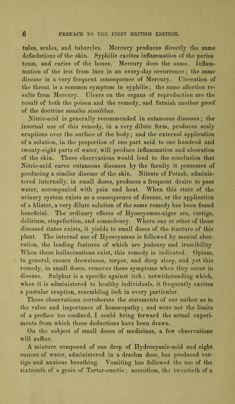 tules, scales, and tubercles. Mercury produces directly the same defoedations of the skin. Syphilis excites inflammation of the perios teum, and caries of the bones. Mercury does the same. Inflam- mation of the ins from lues is an every-day occurrence; the same disease is a very frequent consequence of Mercury. Ulceration of the throat is a common symptom in syphilis ; the same affection re- sults from Mercury. Ulcers on the organs of reproduction are the resuU of both the poison and the remedy, and furnish another proof of the doctrine similia similibus. Nitric-acid is generally recommended in cutaneous diseases ; the .internal use of this remedy, in a very dilute form, produces scaly eruptions over the surface of the body; and the external application of a solution, in the proportion of one part acid to one hundred and twenty-eight parts of water, will produce inflammation and ulceration of the skin. These observations would lead to the conclusion that Nitric-acid cures cutaneous diseases by the faculty it possesses of producing a similar disease of the skin. Nitrate of Potash, adminis- tered internally, in small doses, produces a frequent desire to pass water, accompanied with pain and heat. When this state of the urinary system exists as a consequence of disease, or the application of a blister, a very dilute solution of the same remedy has been found beneficial. The ordinary effects of Hyoscyamus-niger are, vertigo, delirium, stupefaction, and somnolency. Where one or other of these diseased states exists,, it yields to small doses of the tincture of this plant. The internal use of Hyoscyamus is followed by mental aber- ration, the leading features of which are jealousy and irascibility When these hallucinations exist, this remedy is indicated. Opium, in general, causes drowsiness, torpor, and deep sleep, and yet this remedy, in small doses, removes these symptoms when they occur in disease. Sulphur is a specific against itch ; notwithstanding which, when it is administered to healthy individuals, it frequently excites a pustular eruption, resembling itch in every particular. These observations corroborate the statements of our author as to the value and importance of. homoeopathy; and were not the limits of a preface too confined, I could bring forward the actual experi- ments from which these deductions have been drawn. On the subject of small doses of medicines, a few observations will suffice. A mixture composed of one drop of Hydrocyanic-acid and eight ounces of water, administered in a drachm dose, has produced ver- tigo and anxious breathing. Vomiting has followed the use of the sixteenth of a grain of Tartar-emetic ; narcotism, the twentieth of a