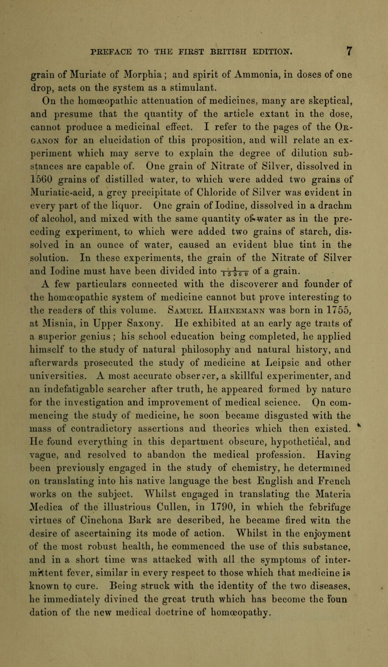 grain of Muriate of Morphia; and spirit of Ammonia, in doses of one drop, acts on the system as a stimulant. On the homoeopathic attenuation of medicines, many are skeptical, and presume that the quantity of the article extant in the dose, cannot produce a medicinal effect, I refer to the pages of the Or- ganon for an elucidation of this proposition, and will relate an ex- periment which may serve to explain the degree of dilution sub- stances are capable of. One grain of Nitrate of Silver, dissolved in 1560 grains of distilled water, to which were added two grains of Muriatic-acid, a grey precipitate of Chloride of Silver was evident in every part of the liquor. One grain of Iodine, dissolved in a drachm of alcohol, and mixed with the same quantity of^water as in the pre- ceding experiment, to which were added two grains of starch, dis- solved in an ounce of water, caused an evident blue tint in the solution. In these experiments, the grain of the Nitrate of Silver and Iodine must have been divided into of a grain. A few particulars connected with the discoverer and founder of the homoeopathic system of medicine cannot but prove interesting to the readers of this volume. Samuel Hahnemann was born in 1755, at Misnia, in Upper Saxony. He exhibited at an early age traits of a superior genius; his school education being completed, he applied himself to the study of natural philosophy and natural history, and afterwards prosecuted the study of medicine at Leipsic and other universities. A most accurate observer, a skillful experimenter, and an indefatigable searcher after truth, he appeared formed by nature for the investigation and improvement of medical science. On com- mencing the study of medicine, he soon became disgusted with the mass of contradictory assertions and theories which then existed. He found everything in this department obscure, hypothetical, and vague, and resolved to abandon the medical profession. Having been previously engaged in the study of chemistry, he determined on translating into his native language the best English and French works on the subject. Whilst engaged in translating the Materia Medica of the illustrious Cullen, in 1790, in which the febrifuge virtues of Cinchona Bark are described, he became fired witn the desire of ascertaining its mode of action. Whilst in the enjoyment of the most robust health, he commenced the use of this substance, and in a short time was attacked with all the symptoms of inter- mittent fever, similar in every respect to those which that medicine is known tQ cure. Being struck with the identity of the two diseases, he immediately divined the great truth which has become the Foun dation of the new medical doctrine of homoeopathy.