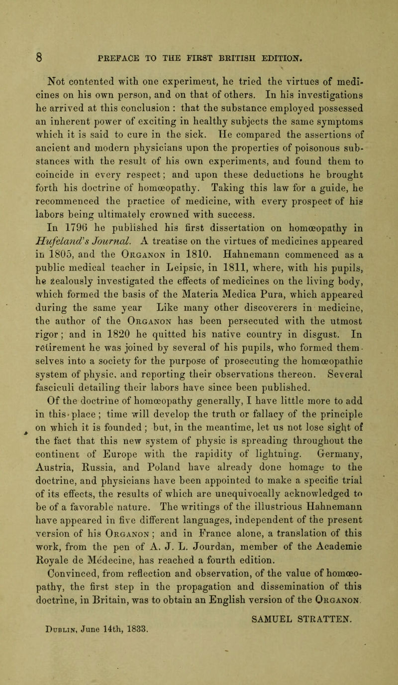 Not contented with one experiment, he tried the virtues of medi- cines on his own person, and on that of others. In his investigations he arrived at this conclusion : that the substance employed possessed an inherent power of exciting in healthy subjects the same symptoms which it is said to cure in the sick. He compared the assertions of ancient and modern physicians upon the properties of poisonous sub- stances with the result of his own experiments, and found them to coincide in every respect; and upon these deductions he brought forth his doctrine of homoeopathy. Taking this law for a guide, he recommenced the practice of medicine, with every prospect of his labors being ultimately crowned with success. In 1796 he published his first dissertation on homoeopathy in Hufetand's Journal. A treatise on the virtues of medicines appeared in 1805, and the Organon in 1810. Hahnemann commenced as a public medical teacher in Leipsic, in 1811, where, with his pupils, he zealously investigated the effects of medicines on the living body, which formed the basis of the Materia Medica Pura, which appeared during the same year Like many other discoverers in medicine, the author of the Organon has been persecuted with the utmost rigor; and in 1820 he quitted his native country in disgust. In retirement he was joined by several of his pupils, who formed them- selves into a society for the purpose of prosecuting the homoeopathic system of physic, and reporting their observations thereon. Several fasciculi detailing their labors have since been published. Of the doctrine of homoeopathy generally, I have little more to add in this-place ; time will develop the truth or fallacy of the principle ^ on which it is founded ; but, in the meantime, let us not lose sight of the fact that this new system of physic is spreading throughout the continent of Europe with the rapidity of lightning. Germany, Austria, Russia, and Poland have already done homage to the doctrine, and physicians have been appointed to make a specific trial of its effects, the results of which are unequivocally acknowledged to be of a favorable nature. The writings of the illustrious Hahnemann have appeared in five different languages, independent of the present version of his Organon ; and in France alone, a translation of this work, from the pen of A. J. L. Jourdan, member of the Academic Koyale de Medecine, has reached a fourth edition. Convinced, from reflection and observation, of the value of homoeo- pathy, the first step in the propagation and dissemination of this doctrine, in Britain, was to obtain an English version of the Organon. SAMUEL STRATTEN. Dublin, June 14th, 1833.