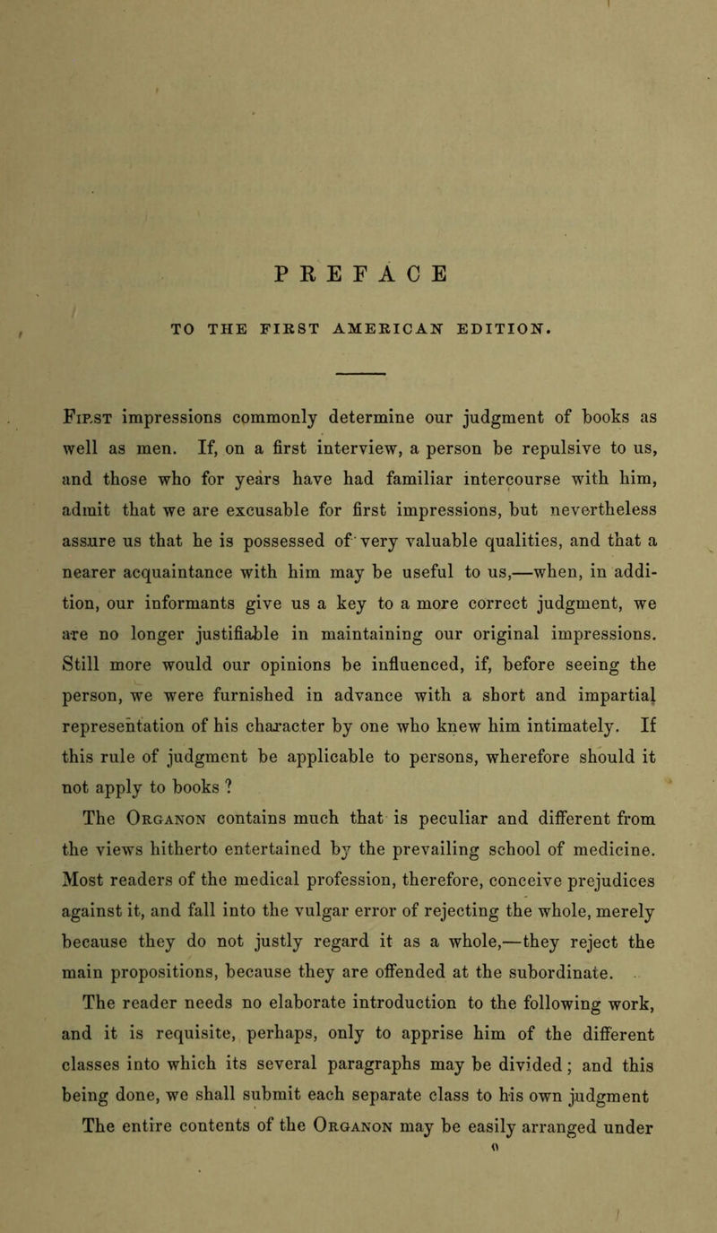 P E E F A C E TO THE FIRST AMERICAN EDITION. First impressions commonly determine our judgment of books as well as men. If, on a first interview, a person be repulsive to us, and those who for years have had familiar intercourse with him, admit that we are excusable for first impressions, but nevertheless assure us that he is possessed of 'very valuable qualities, and that a nearer acquaintance with him may be useful to us,—when, in addi- tion, our informants give us a key to a more correct judgment, we are no longer justifiable in maintaining our original impressions. Still more would our opinions be influenced, if, before seeing the person, we were furnished in advance with a short and impartial representation of his character by one who knew him intimately. If this rule of judgment be applicable to persons, wherefore should it not apply to books ? The Organon contains much that is peculiar and different from the views hitherto entertained by the prevailing school of medicine. Most readers of the medical profession, therefore, conceive prejudices against it, and fall into the vulgar error of rejecting the whole, merely because they do not justly regard it as a whole,—they reject the main propositions, because they are offended at the subordinate. . The reader needs no elaborate introduction to the following work, and it is requisite, perhaps, only to apprise him of the different classes into which its several paragraphs may be divided; and this being done, we shall submit each separate class to his own judgment The entire contents of the Organon may be easily arranged under 0 /