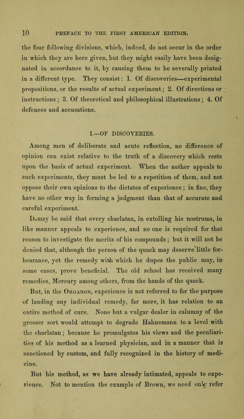 the four following divisions, which, indeed, do not occur in the order in which they are here given, but they might easily have been desig- nated in accordance to it, by causing them to be severally printed in a different type. They consist: 1. Of discoveries—experimental propositions, or the results of actual experiment; 2. Of directions or instructions ; 3. Of theoretical and philosophical illustrations ; 4. Of defences and accusations. I.—OF DISCOVERIES. Among men of deliberate and acute reflection, no difference of opinion can exist relative to the truth of a discovery which rests upon the basis of actual experiment. When the author appeals to such experiments, they must be led to a repetition of them, and not oppose their own opinions to the dictates of experience ; in fine, they have no other way in forming a judgment than that of accurate and careful experiment. It,may be said that every charlatan, in extolling his nostrums, in like manner appeals to experience, and no one is required for that reason to investigate the merits of his compounds ; but it will not be denied that, although the person of the quack may deserve little for- bearance, yet the remedy with which he dupes the public may, in some cases, prove beneficial. The old school has received many remedies, Mercury among others, from the hands of the quack. But, in the Organon, experience is not referred to for the purpose of lauding any individual remedy, far more, it has relation to an entire method of cure. None but a vulgar dealer in calumny of the grosser sort would attempt to degrade Hahnemann to a level with the charlatan; because he promulgates his views and the peculiari- ties of his method as a learned physician, and in a manner that is sanctioned by custom, and fully recognized in the history of medi- cine. But his method, as we have already intimated, appeals to expe- rience. Not to mention the example of Brown, we need onl*y refer