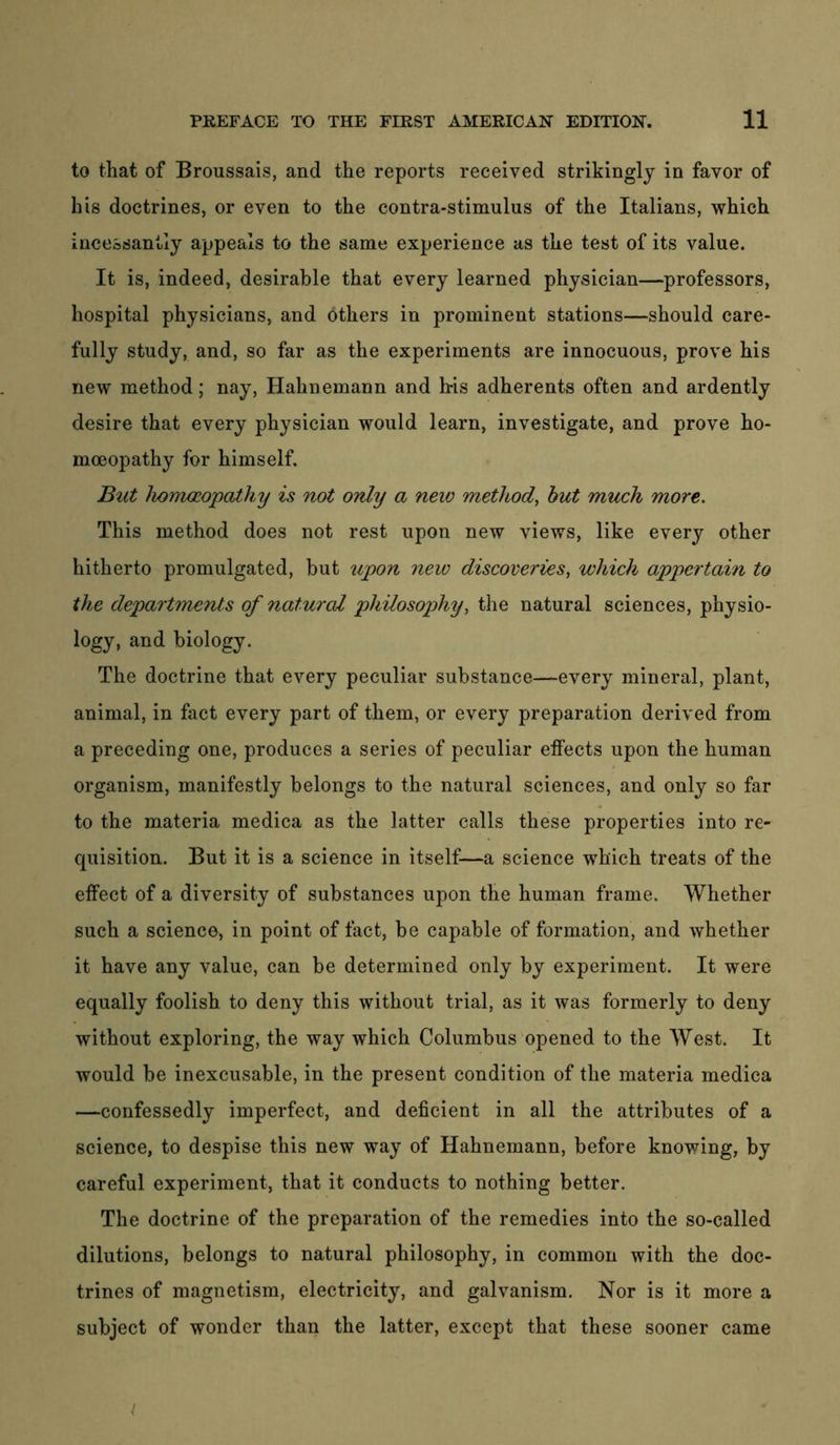 to that of Broussais, and the reports received strikingly in favor of his doctrines, or even to the contra-stimulus of the Italians, which incessantly appeals to the same experience as the test of its value. It is, indeed, desirable that every learned physician—professors, hospital physicians, and others in prominent stations—should care- fully study, and, so far as the experiments are innocuous, prove his new method; nay, Hahnemann and bis adherents often and ardently desire that every physician would learn, investigate, and prove ho- moeopathy for himself. But hoJTWßopathy is not only a neiv method^ hut much more. This method does not rest upon new views, like every other hitherto promulgated, but %ipon new discoveries, which appertain to the departments of natural philosophy, the natural sciences, physio- logy, and biology. The doctrine that every peculiar substance—every mineral, plant, animal, in fact every part of them, or every preparation derived from a preceding one, produces a series of peculiar effects upon the human organism, manifestly belongs to the natural sciences, and only so far to the materia medica as the latter calls these properties into re- quisition. But it is a science in itself—a science which treats of the effect of a diversity of substances upon the human frame. Whether such a science, in point of fact, be capable of formation, and whether it have any value, can be determined only by experiment. It were equally foolish to deny this without trial, as it was formerly to deny without exploring, the way which Columbus opened to the West. It would be inexcusable, in the present condition of the materia medica —confessedly imperfect, and deficient in all the attributes of a science, to despise this new way of Hahnemann, before knowing, by careful experiment, that it conducts to nothing better. The doctrine of the preparation of the remedies into the so-called dilutions, belongs to natural philosophy, in common with the doc- trines of magnetism, electricity, and galvanism. Nor is it more a subject of wonder than the latter, except that these sooner came