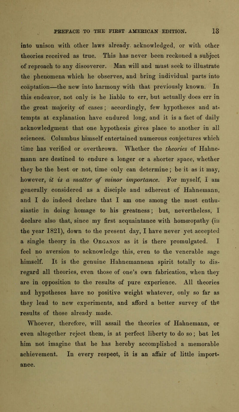 into unison with other laws already, acknowledged, or with other theories received as true. This has never been reckoned a subject of reproach to any discoverer. Man will and must seek to illustrate the phenomena which he observes, and bring individual parts into coaptation—the new into harmony with that previously known. In this endeavor, not only is he liable to err, but actually does err in the great majority of cases; accordingly, few hypotheses and at- tempts at explanation have endured long, and it is a fact of daily acknowledgment that one hypothesis gives place to another in all sciences. Columbus himself entertained numerous conjectures which time has verified or overthrown. Whether the theories of Hahne- mann are destined to endure a longer or a shorter space, whether they be the best or not, time only can determine; be it as it may, however, iz is a matter of minor importance. For myself, I am generally considered as a disciple and adherent of Hahnemann, and I do indeed declare that I am one among the most enthu- siastic in doing homage to his greatness; but, nevertheless, I declare also that, since my first acquaintance with homoeopathy (in the year 1821), down to the present day, I have never yet accepted a single theory in the Organon as it is there promulgated. I feel no aversion to acknowledge this, even to the venerable sage himself. It is the genuine Hahnemannean spirit totally to dis- regard all theories, even those of one’s own fabrication, when they are in opposition to the results of pure experience. All theories and hypotheses have no positive weight whatever, only so far as they lead to new experiments, and afford a better survey of the results of those already made. Whoever, therefore, will assail the theories of Hahnemann, or even altogether reject them, is at perfect liberty to do so; but let him not imagine that he has hereby accomplished a memorable achievement. In every respect, it is an affair of little import- ance.