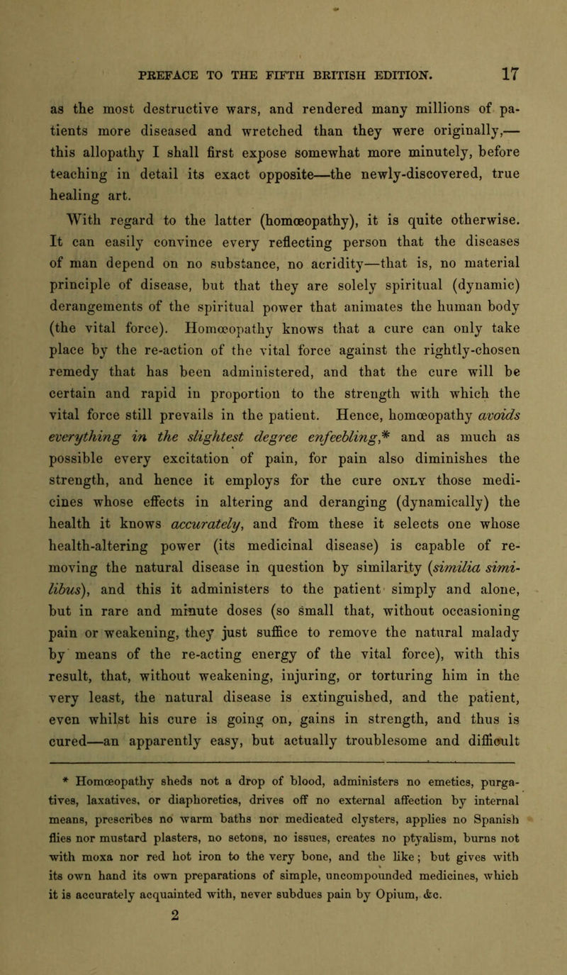as the most destructive wars, and rendered many millions of. pa- tients more diseased and wretched than they were originally,— this allopathy I shall first expose somewhat more minutely, before teaching in detail its exact opposite—the newly-discovered, true healing art. With regard to the latter (homoeopathy), it is quite otherwise. It can easily convince every reflecting person that the diseases of man depend on no substance, no acridity—that is, no material principle of disease, but that they are solely spiritual (dynamic) derangements of the spiritual power that animates the human body (the vital force). Homoeopathy knows that a cure can only take place by the re-action of the vital force against the rightly-chosen remedy that has been administered, and that the cure will be certain and rapid in proportion to the strength with which the vital force still prevails in the patient. Hence, homoeopathy avoids everything in the slightest degree enfeebling,^ and as much as possible every excitation of pain, for pain also diminishes the strength, and hence it employs for the cure only those medi- cines whose effects in altering and deranging (dynamically) the health it knows accurately, and from these it selects one whose health-altering power (its medicinal disease) is capable of re- moving the natural disease in question by similarity (similia simi- libus), and this it administers to the patient- simply and alone, but in rare and minute doses (so small that, without occasioning pain or weakening, they just suffice to remove the natural malady by means of the re-acting energy of the vital force), with this result, that, without weakening, injuring, or torturing him in the very least, the natural disease is extinguished, and the patient, even whilst his cure is going on, gains in strength, and thus is cured—an apparently easy, but actually troublesome and difiloult Homoeopathy sheds not a drop of blood, administers no emetics, purga- tives, laxatives, or diaphoretics, drives off no external affection by internal means, prescribes no warm baths nor medicated clysters, applies no Spanish flies nor mustard plasters, no setons, no issues, creates no ptyalism, burns not with moxa nor red hot iron to the very bone, and the like; but gives with its own hand its own preparations of simple, uncompounded medicines, wliich it is accurately acquainted with, never subdues pain by Opium, tkc. 2