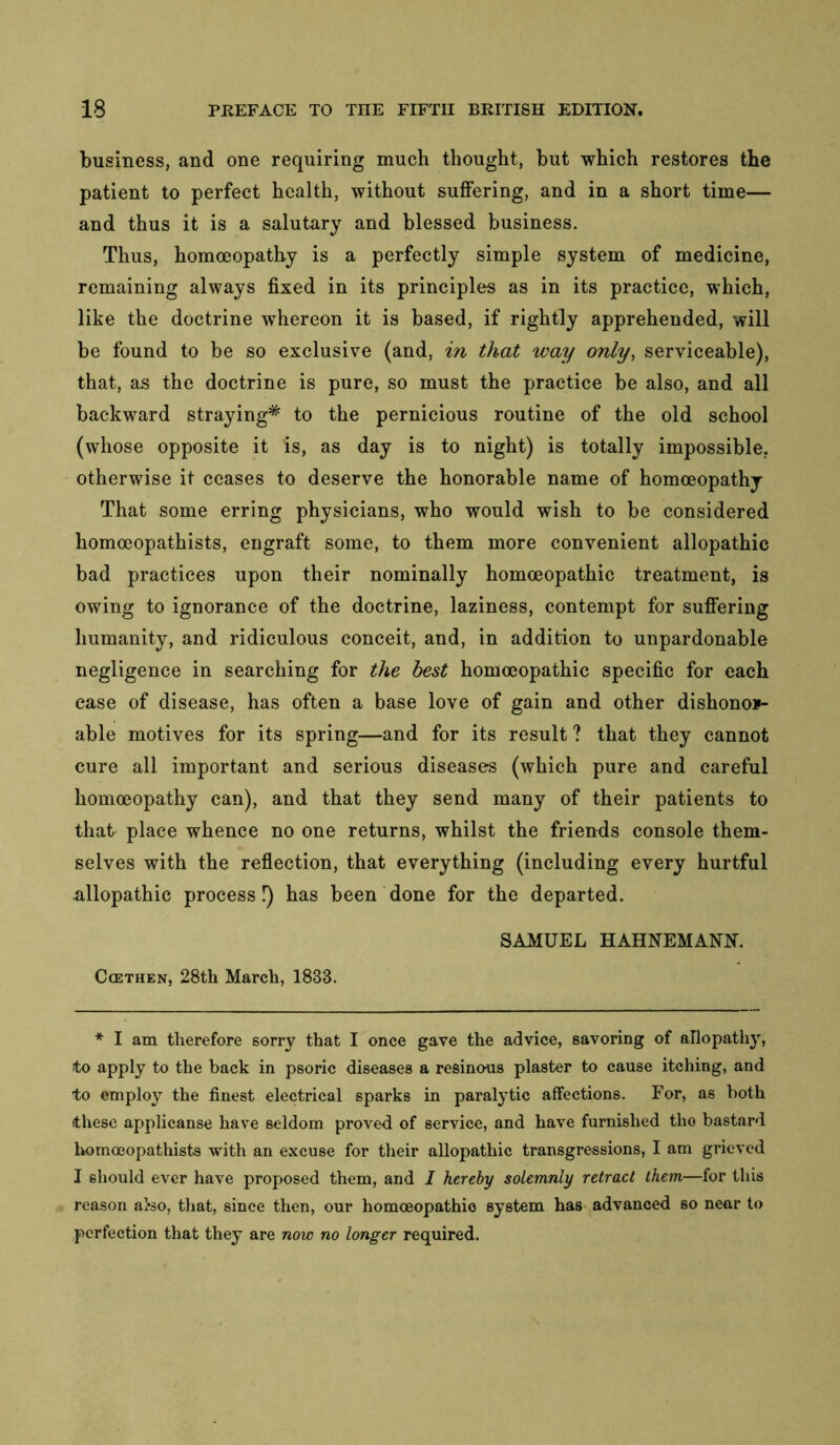 business, and one requiring much thought, but which restores the patient to perfect health, without suffering, and in a short time— and thus it is a salutary and blessed business. Thus, homoeopathy is a perfectly simple system of medicine, remaining always fixed in its principles as in its practice, which, like the doctrine whereon it is based, if rightly apprehended, will be found to be so exclusive (and, in that way only, serviceable), that, as the doctrine is pure, so must the practice be also, and all backward straying* to the pernicious routine of the old school (whose opposite it is, as day is to night) is totally impossible, otherwise it ceases to deserve the honorable name of homoeopathy That some erring physicians, who would wish to be considered homoeopathists, engraft some, to them more convenient allopathic bad practices upon their nominally homoeopathic treatment, is owing to ignorance of the doctrine, laziness, contempt for sufiering humanity, and ridiculous conceit, and, in addition to unpardonable negligence in searching for the best homoeopathic specific for each case of disease, has often a base love of gain and other dishonor- able motives for its spring—and for its result ? that they cannot cure all important and serious diseases (which pure and careful homoeopathy can), and that they send many of their patients to that place whence no one returns, whilst the friends console them- selves with the reflection, that everything (including every hurtful allopathic process!) has been done for the departed. SAMUEL HAHNEMANN. CcETHEN, 28th March, 1833. * I am therefore sorry that I once gave the advice, savoring of allopathy, to apply to the back in psoric diseases a resinous plaster to cause itching, and to employ the finest electrical sparks in paralytic affections. For, as both these applicanse have seldom proved of service, and have furnished the bastard homoeopathists with an excuse for their allopathic transgressions, I am grieved I should ever have proposed them, and I hereby solemnly retract them—for this reason aI*so, that, since then, our homoeopathic system has advanced so near to perfeetion that they are now no longer required.