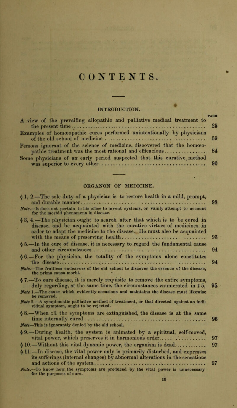 CONTENTS. INTRODUCTION. PA6B A view of the prevailing allopathic and palliative medical treatment to the present time. 25 Examples of homoeopathic cures performed unintentionally by physicians of the old school of medicine 59 Persons ignorant of the science of medicine, discovered that the homoeo- pathic treatment was the most rational and efficacious 84 Some physicians of an early period suspected that this curative, method was superior to every other 90 ORGANON OF MEDICINE. 1, 2.—The sole duty of a physician is to restore health in a mild, prompt, and durable manner 93 Note.—It does not pertain to his office to invent systems, or vainly attempt to account for the morbid phenomena in disease. ^ 3, 4.—The pli3’sician ought to search after that which is to be cured in disease, and be acquainted with the curative virtues of medicines, in order to adapt the medicine to the disease. He must also be acquainted with the means of preserving liealth 93 ^ 5.—In the cure of disease, it is necessary- to regard the fundamental cause and other circumstances 94 ^ 6.—^For the physician, the totality of the symptoms alone constitutes the disease 94 Nofc.—The fruitless endeavors of the old school to discover the essence of the disease, the prima causa morbi. 4 7.—To cure disease, it is merely requisite to remove the entire sy^mptoms, duly regarding, at tlie same time, the circumstances enumerated in S 5, 95 Note 1.—The cause which evidently occasions and maintains the disease must likewise be removed. . Note 2.T—A symptomatic palliative method of treatment, or that directed against an indi- vidual symptom, ought to be rejected. () 8.—When all the symptoms are extinguished, the disease is at the same time internally cured 96 Nofe—This is ignorantly denied by the old school. 4 9.—During health, the system is animated by a spiritual, seif-moved, vital power, which preserves it in liarmonioits order 97 ^ 10.—Without this vital dynamic power, the organism is dead 97 f) 11.—In disease, the vital power only is primarily disturbed, and expresses its sufferings (internal changes) by abnormal alterations in the sensations and actions of the system 97 Note.—To know how the symptoms are produced by the vital power is unnecessary for the purposes of cure.