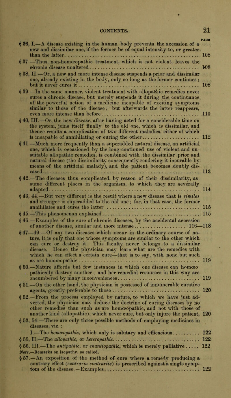 PAOC ^ 36, I.—A disease existing in the human body prevents tiie accession of a new and dissimilar one, if the former be of equal intensity to, or greater than the latter 108 ^ 37.—Thus, non-homoeopathic treatment, which is not violent, leaves the chronic disease unaltered 1*08 4 38, II.—Or, a new and more intense disease suspends a prior and dissimilar one, already existing in the body, only so long as the former continues; but it never cures it 108 ^ 39.—In the same manner, violent treatment with allopathic remedies never cures a chronic disease, but merely suspends it during the continuance of the powerful action of a medicine incapable of exciting symptoms similar to those of the disease ; but afterwards the latter reappears, even more intense than before 110 40, III.—Or, the new disease, after having acted for a considerable time on the system, joins itself finally to the old one, which is dissimilar, and thence results a complication of two different maladies, either of which is incapable of annihilating or curing the other 112 ^ 41.—Much more freqiiently than a superadded natural disease, an artificial one, which is occasioned by the long-continued use of violent and un- suitable allopathic remedies, is combined with the dissimilar prior and natural disease (the dissimilarity conseqiaently rendering it incurable by means of the artificial malady), and the patient becomes doubly dis- eased 113 ^ 42.—The diseases thus complicated, by reason of their dissimilarity, as sume different places in the organism, to which they are severally adapted 114 ^ 43, 44.—Blit ver}’ different is the result where a new disease that is simila? and stronger is superadded to the old one; for, in that ease, the former annihilates and cures the latter 115 ^45.—This phenomenon explained 115 ^ 46.—Examples of the cure of chronic diseases, by the accidental accession of another disease, similar and more intense 116—118 ^ 47—49.—Of an}’ two diseases which occur in the ordinaiy course of na- ture, it is only that one whose symptoms are similar to the other which can cure or destroy it. This faculty never belongs to a dissimilar disease. Hence the physician may learn what are the remedies with which he can effect a cei’tain cure—that is to say, with none but such as are homojopathic 119 ^ 50.—Nature affords but few instances in which one disease can homoeo pathically destroy another; and her remedial resources in this way are encumbered by many inconveniences 119 ^ 51.—On the other hand, the ph3’sician is possessed of innumerable curative agents, greatly preferable to those 120 ^52.—From the process employed by nature, to which we have just ad- verted, the physician may deduce the doctrine of curing diseases by no other remedies than such as are homoeopathic, and not with those of another kind (allopathic), which never cure, but only injure the patient, 120 ^ 53, 54.—There are only three possible methods of employing medicines in diseases, viz. ; I.—The homocopalhic, which only is salutary and efficacious 122 i) 55, II.—The allopathic, or heteropathic 122 ^ 56, III.—The antipathic, or cnantiopathic, which is merely palliative 122 Noie.—Remarks on isopathy, so called. ^57.—An exposition of the method of cure where a remedy producing a contrary effect (contraria enntrariis) is prescribed against a single symp- tom of Ihe disease. —Examples 122