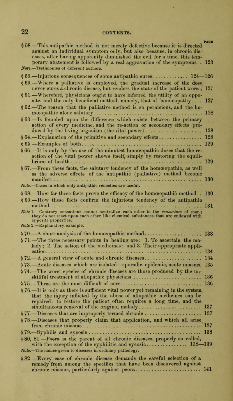 ^ 58.—This antipathic method is not merely defective because it is directed against an .individual symptom only, but also because, in chronic dis- eases, after having apparently diminished the evil for a time, this tem- porar}’ abatement is followed by a real aggravation of the symptoms.. 123 Note.—Testimonies of different authors. (j 59.—Injurious consequences of some antipathic cures 124—126 i) 60.—Where a palliative is employed, the gradual increase of the dose never cures a chronic disease, but renders the state of the patient worse, 127 ^61.—Wherefore, physicians ouglit to have inferred t*he utility of an oppo- site, and the only beneficial method, namely, that of homcBopathy.... 127 ^ 62.—The reason that the palliative method is so pernicious, and the ho- moeopathic alone salutary 128 ^ 63.—Is founded upon the difference which exists between the primary action of every medicine, and the re-action or secondary effects pro- duced by the living organism (the vital power) 128 ij 64.—Explanation of the primitive and secondary effects 128 ^ 65.—Examples of both.. . 129 () 66.—It is only by the use of the minutest homoeopathic doses that the re- action of the vital power shows itself, simply by restoring the equili- brium of health 129 ^ 67.—From these facts, the salutary tendency of the homoeopathic, as well as the adverse effects of the antipathic (palliative) method become manifest 130 Note.—Cases in which only antipathic remedies are useful. ^ 68.—How far these facts j)rove the efficacy of the homoeopathic method., 130 () 69.—How these facts confirm the injurious tendency of the antipathic method 131 Notel.—Contrary sensations cannot neutralize each other in the sensorium of man; they do not react upon each other like chemical substances that are endowed with opposite properties. Note 2.—Explanatory example. 70.—A short analysis of the homoeopathic method 133 ^ 71.—The three necessary points in healing are ; 1. To ascertain the ma- lady ; 2. The action of the medicines ; and 3. Their appropriate appli- cation 134 ^ 72.—A general view of acute and chronic diseases 134 73.—Acute diseases which are isolated—sporadic, epidemic, acute miasms, 135 ^ 74.—The worst species of chronic diseases are those produced by the un- skillful treatment of allopathic physicians 136 ^ 75.—These are the most difficult of cure 136 ^ 76.—It is only as there is sufficient vital power yet remaining in the system that the injury inflicted by the abuse of allopathic medicines can be repaired; to restore the patient often requires a long time, and the simultaneous removal of the original malady 137 ^ 77.—Diseases that are improperly termed chronic 137 ^78 —Diseases that properly claim that application, and which all arise from chronic miasms 137 ^79,—Syphilis and sycosis 138 ^80, 81.—Psora is the pai'ent of all chronic diseases, properly so called, with the exception of the syphilitic and sycosic 138—139 Note.—The names given to diseases in ordinary pathology. ^ 82.—Every case of chronic disease demands the careful selection of a remedy from among the specifics that have been discovered against chronic miasms, particularly against psora 141