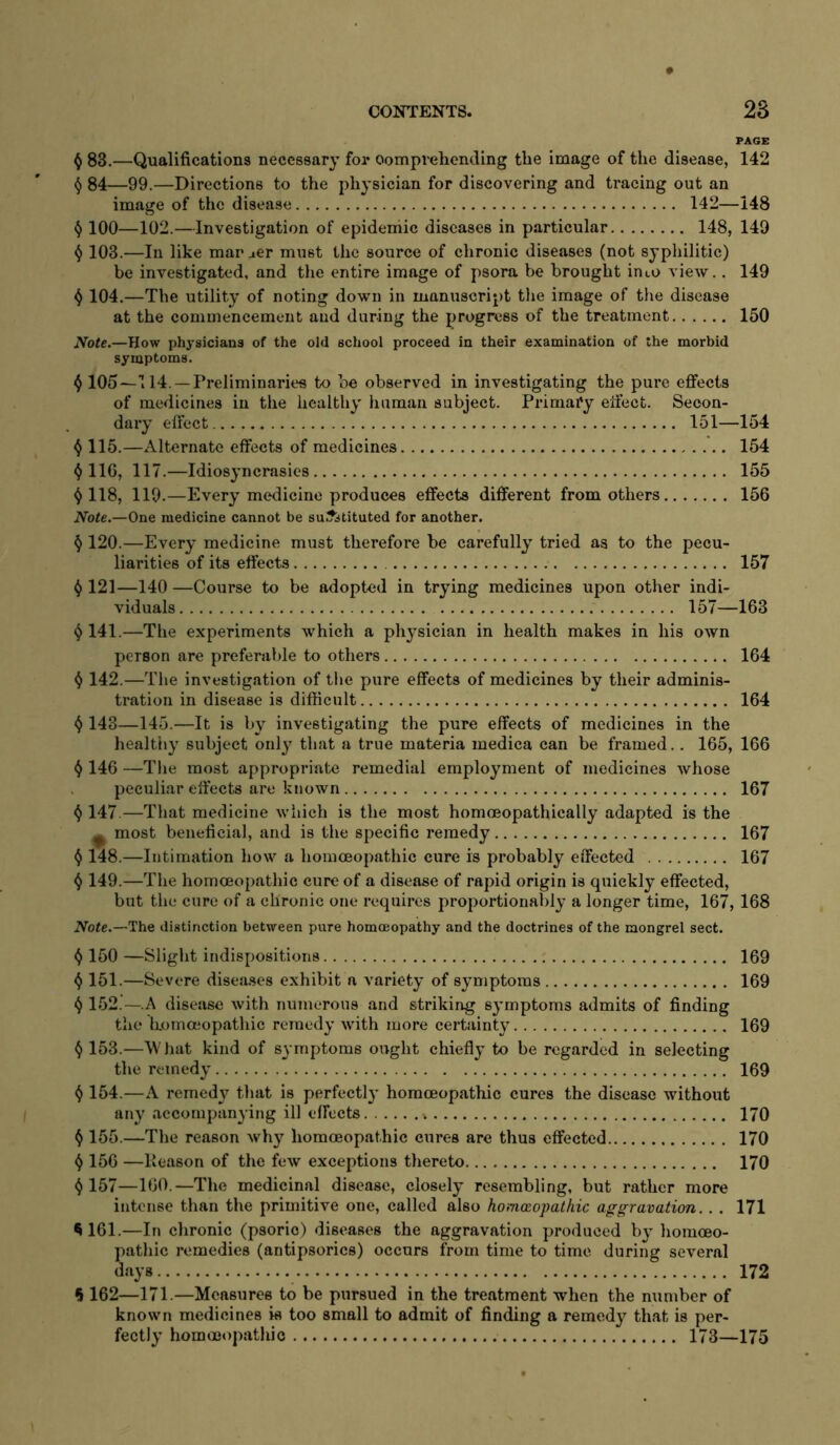PAGE ^ 83.—Qualifications necessary for oomprehending the image of the disease, 142 84—99.—Directions to the physician for discovering and tracing out an image of the disease 142—148 100—102.—Investigation of epidemic diseases in particular 148, 149 ^ 103.—In like mar aer must the source of chronic diseases (not sypliilitic) be investigated, and the entire image of psora be brought into view.. 149 4 104.—The utility of noting down in manuscript the image of the disease at the commencement and during the progress of the treatment 150 Note.—How physicians of the old school proceed in their examination of the morbid symptoms. 4 105—T14. —Preliminaries to be observed in investigating the pure effects of medicines in the healthy human subject. Primary effect. Secon- dary effect 151—154 4 115.—Alternate effects of medicines 154 ^116, 117.—Idiosyncrasies 155 ^ 118, 119.—Every medicine produces effects different from others 156 Note.—One medicine cannot be substituted for another. § 120.—Every medicine must therefore be carefully tried as to the pecu- liarities of its effects 157 ^ 121—140 —Course to be adopted in trying medicines upon other indi- viduals 157—163 ^ 141.—The experiments which a physician in health makes in his own person are preferable to others 164 ^ 142.—The investigation of the pure effects of medicines by their adminis- tration in disease is difficult 164 143—145.—It is by investigating the pure effects of medicines in the healthy subject only that a true materia medica can be framed.. 165, 166 ^ 146 —The most appropriate remedial employment of medicines whose peculiar effects are known 167 ^ 147.—That medicine which is the most homoeopathically adapted is the ^ most beneficial, and is the specific remedy 167 ^ 148.—Intimation how a homoeopathic cure is probably effected 167 ^ 149.—The homoeopathic cure of a disease of rapid origin is quickly effected, but the cure of a chronic one requires proportionably a longer time, 167, 168 Note.—The distinction between pure homoeopathy and the doctrines of the mongrel sect. () 150 —Slight indispositions 169 ^ 151.—Severe diseases exhibit a variety of symptoms 169 152.—.A disease with numerous and striking symptoms admits of finding the liommopathic remedy with more certainty 169 () 153.—W hat kind of symptoms ought chiefly to be regarded in selecting the remedy 169 ^ 154.—A remedy that is perfectly homceopathic cures the disease without any accompanying ill effects 170 ^ 155.—The reason why homceopathic cures are thus effected 170 ^ 156 —Keason of the few exceptions thereto 170 ^ 157—160.—The medicinal disease, closely resembling, but rather more intense than the primitive one, called also homoiopathic aggravation.. . 171 ^ 161.—In chronic (psoric) diseases the aggravation produced by homoeo- pathic remedies (antipsorics) occurs from time to time during several days 172 6 162—171.—Measures to be pursued in the treatment when the number of known medicines is too small to admit of finding a remedy that is per- fectly hommopatliic 173—175