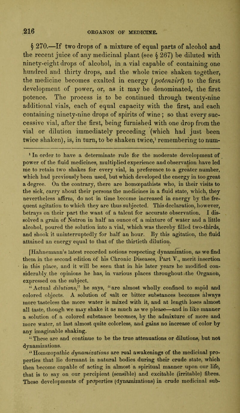 § 270.—If two drops of a mixture of equal parts of alcohol and the recent juice of any medicinal plant (see § 267) be diluted with ninety-eight drops of alcohol, in a vial capable of containing one hundred and thirty drops, and the whole twice shaken together, the medicine becomes exalted in energy {potenzirt) to the first development of power, or, as it may be denominated, the first potence. The process is to be continued through twenty-nine additional vials, each of equal capacity with the first, and each containing ninety-nine drops of spirits of Avine ; so that every suc- cessive vial, after the first, being furnished with one drop from the vial or dilution immediately preceding (which had just been twice shaken), is, in turn, to be shaken twice,^ remembering to num- ‘ In order to have a determinate rule for the moderate development of power of the fluid medicines, multiplied experience and observation have led me to retain two shakes for every vial, in preference to a greater number, which had previously been used, but which developed the energy in too great a degree. On the contrary, there are homoepathists who, in their visits to the sick, carry about their persons the medicines in a fluid state, which, they nevertheless affirm, do not in time fc-ecome increased in energy by the fre- quent agitation to which they are thus subjected. This declaration, however, betrays on their part the want of a talent for accurate observation. I dis- solved a grain of Natron in half an ounce of a mixture of water and a little alcohol, poured the solution into a vial, which was thereby filled two-thirds, and shook it uninterruptedly for half an hour. By this agitation, the fluid attained an energy equal to that of the thirtieth dilution. fHahnemann’s latest recorded notions respecting dynamization, os we find them in the second edition of his Chronic Piseases, Part V., merit insertion in this place, and it will be seen that in his later years he modified con- siderably the opinions he has, in various places throughout-the Organon, expressed on the subject. “Actual dilutions/’ he says, “are almost wholly confined to sapid and colored objects. A solution of salt or bitter substances becomes always more tasteless the more water is mixed with it, and at length loses almost all taste, though we may shake it as much as we please—and in like manner a solution of a colored substanc'C becomes, by the admixture of more and more water, at last almost quite colorless, and gains no increase of color by any imaginable shaking. “ These are and continue to be the true attenuations or dilutions, but not dynamizations. “ Homoeopathic dynamizations are real awakenings of the medicinal pro- perties that lie dormant in natural bodies during their crude state, which then become capable of acting in almost a spiritual manner upon our life, that is to say on our percipient (sensible) and excitable (irritable) fibres. These developments of properties (dynamizations) in crude medicinal sub-