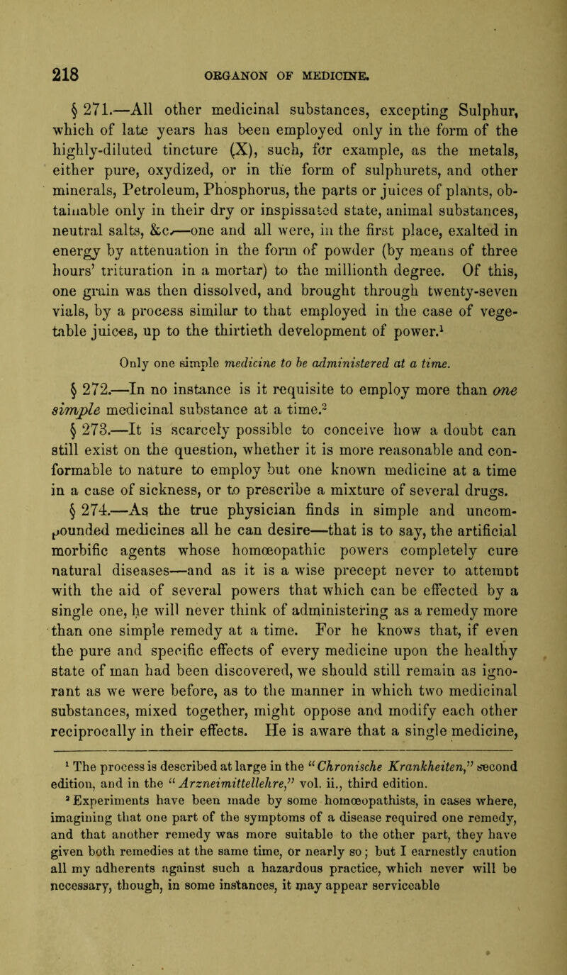 § 271.—All other medicinal substances, excepting Sulphur, which of late years has been employed only in the form of the highly-diluted tincture (X), such, for example, as the metals, ' either pure, oxydized, or in the form of sulphurets, and other minerals, Petroleum, Phosphorus, the parts or juices of plants, ob- tainable only in their dry or inspissated state, animal substances, neutral salts, &Cv—one and all were, in the first place, exalted in energy by attenuation in the form of powder (by means of three hours’ trituration in a mortar) to the millionth degree. Of this, one grain was then dissolved, and brought through twenty-seven vials, by a process similar to that employed in the case of vege- table juices, up to the thirtieth development of power.^ Only one simple medicine to he administered at a time. § 272.—^In no instance is it requisite to employ more than ane simple medicinal substance at a time.- § 273.—It is scarcely possible to conceive how a doubt can still exist on the question, whether it is more reasonable and con- formable to nature to employ but one known medicine at a time in a case of sickness, or to prescribe a mixture of several drugs. § 274.—As the true physician finds in simple and uncom- j^ounded medicines all he can desire—that is to say, the artificial morbific agents whose homoeopathic powers completely cure natural diseases—and as it is a wise precept never to atterant with the aid of several powers that which can be effected by a single one, he will never think of administering as a remedy more than one simple remedy at a time. For he knows that, if even the pure and specific effects of every medicine upon the healthy state of man had been discovered, we should still remain as igno- rant as we were before, as to the manner in which two medicinal substances, mixed together, might oppose and modify each other reciprocally in their effects. He is aware that a single medicine, ^ The process is described at large in the Chronische Krankheiten,^^ socond edition, and in the “ Arzneimittellehre,’’’ vol. ii., third edition. ’ Experiments have been made by some homoeopathists, in cases where, imagining that one part of the symptoms of a disease required one remedy, and that another remedy was more suitable to the other part, they have given both remedies at the same time, Or nearly so; but I earnestly caution all my adherents against such a hazardous practice, which never will be necessary, though, in some instances, it may appear serviceable