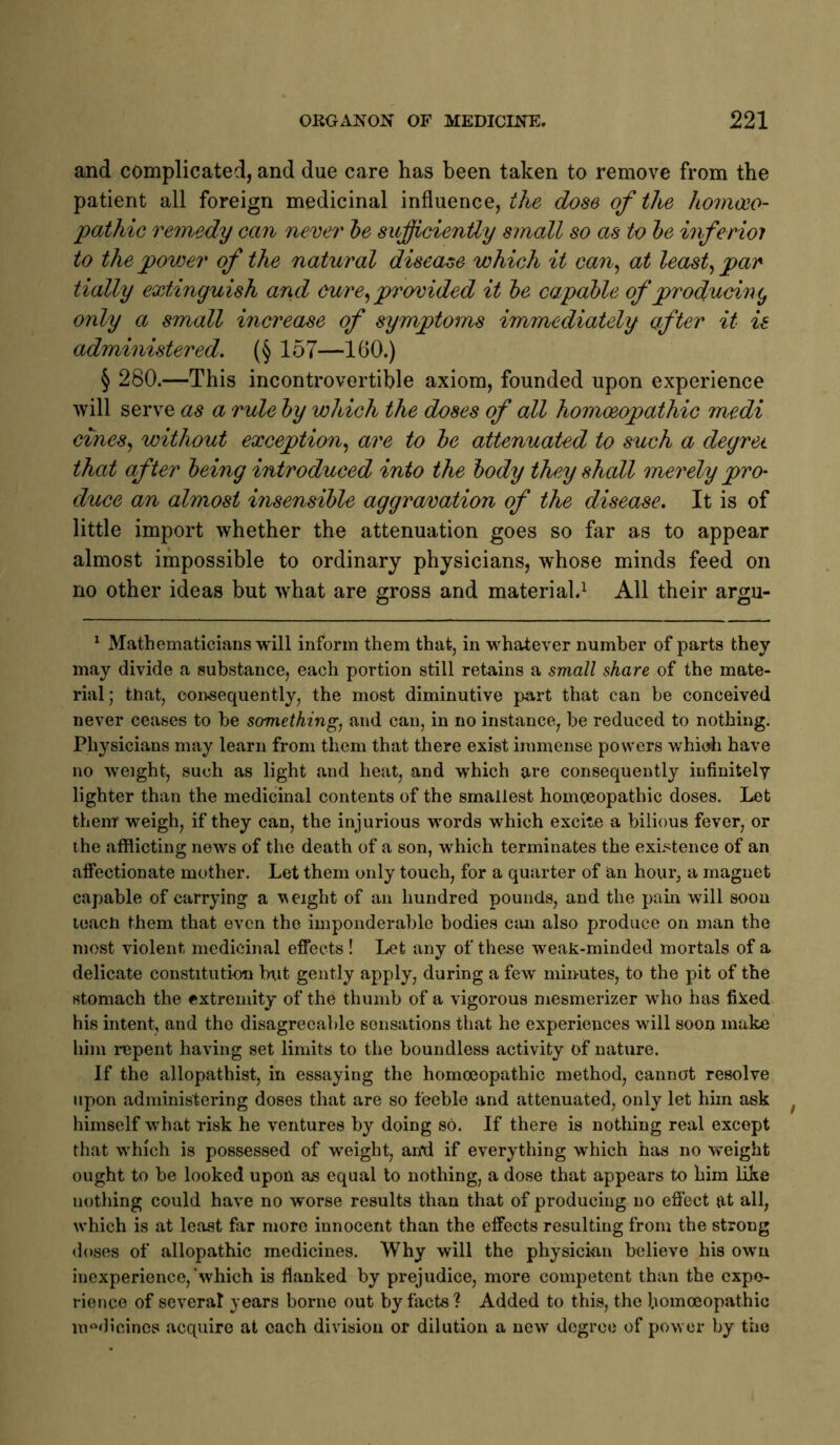 and complicated, and due care has been taken to remove from the patient all foreign medicinal influence, the dose of the homoeo- pathie remedy can never he sufficiently small so as to he inferioi to the power of the natural disease which it can^ at leasts par tially extinguish and cure^ provided it he capahle of producmc, only a small increase of symptoms immediately after it is administered. (§ 157—160.) § 280.—This incontrovertible axiom, founded upon experience will serve as a rule hy which the doses of all homoeopathic medi ci/nes, without exception.^ are to he attenuated to such a degret that after being introduced into the hody they shall merely pro- duce an almost insensible aggravation of the disease. It is of little import whether the attenuation goes so far as to appear almost impossible to ordinary physicians, whose minds feed on no other ideas but what are gross and material.^ All their argu- ^ Mathematicians will inform them that, in whatever number of parts they may divide a substance, each portion still retains a small share of the mate- rial; that, consequently, the most diminutive part that can be conceived never ceases to be somethings and can, in no instance, be reduced to nothing. Physicians may learn from them that there exist immense powers whidi have no weight, such as light and heat, and which are consequently infinitely lighter than the medicinal contents of the smallest homoeopathic doses. Let them weigh, if they can, the injurious words which excite a bilious fever, or ihe afflicting news of the death of a son, which terminates the existence of an afiectionate mother. Let them only touch, for a quarter of an hour, a magnet capable of carrying a v eight of an hundred pounds, and the pain will soon leach them that even the imponderable bodies can also produce on man the most violent medicinal effects ! Let any of these weak-minded mortals of a delicate constitution btit gently apply, during a few minutes, to the pit of the stomach the extremity of the thumb of a vigorous mesmerizer who has fixed his intent, and tho disagreeable sensations that he experiences will soon make him i-epent having set limits to the boundless activity of nature. If the allopathist, in essaying the homoeopathic method, cannot resolve upon administering doses that are so feeble and attenuated, only let him ask himself what risk he ventures by doing so. If there is notliing real except that which is possessed of weight, an*d if everything which has no weight ought to be looked upon as equal to nothing, a dose that appears to him like nothing could have no worse results than that of producing no effect at all, which is at least far more innocent than the effects resulting from the strong doses of allopathic medicines. Why will the physician believe his own inexperience,'which is flanked by prejudice, more competent than the expe- rience of several years borne out by facts'? Added to this, the homoeopathic in‘^dieines acquire at each division or dilution a new degree of power by the