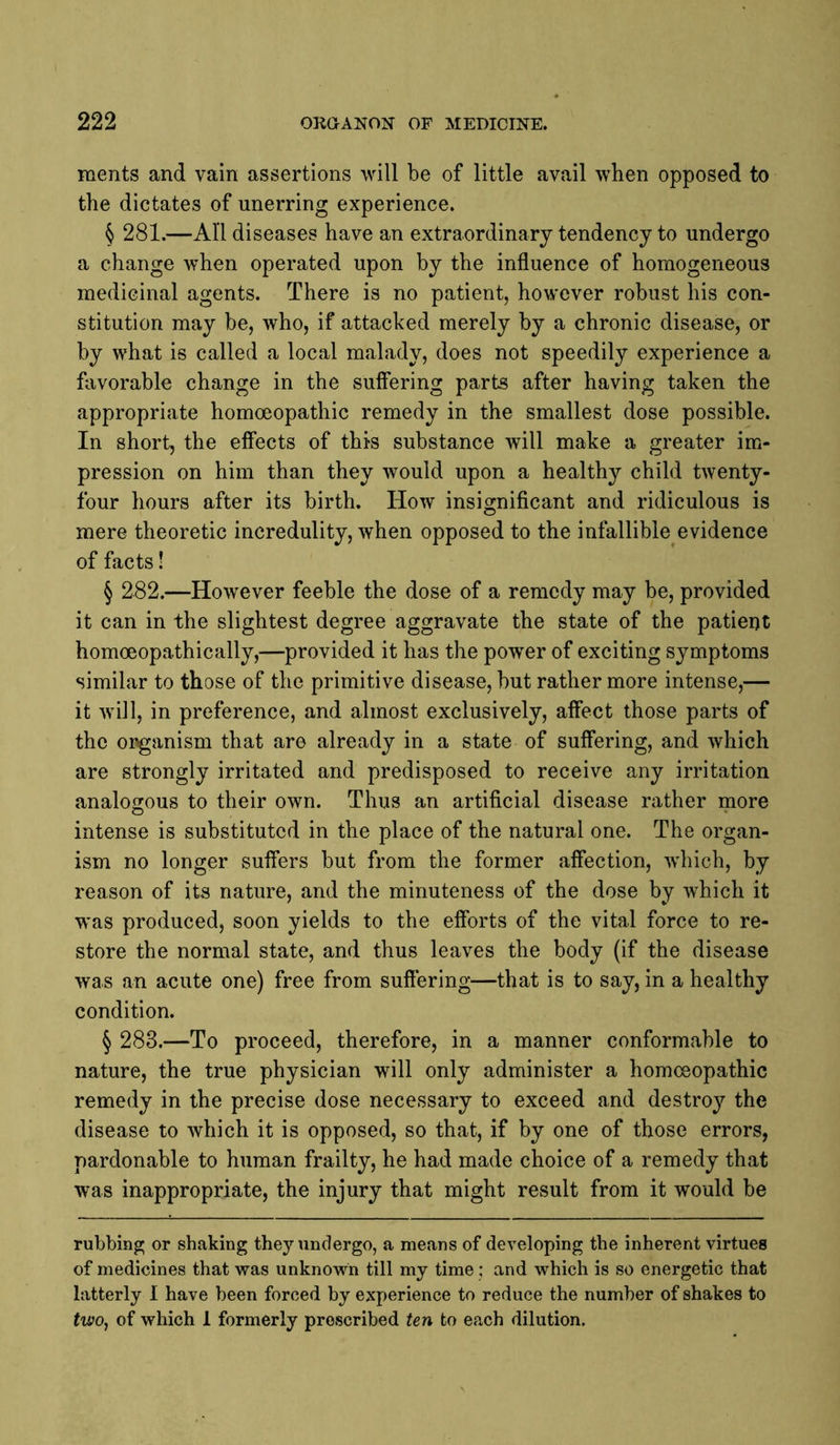 inents and vain assertions will be of little avail when opposed to the dictates of unerring experience. § 281.—All diseases have an extraordinary tendency to undergo a change when operated upon by the influence of homogeneous medicinal agents. There is no patient, however robust his con- stitution may be, who, if attacked merely by a chronic disease, or by what is called a local malady, does not speedily experience a favorable change in the suffering parts after having taken the appropriate homoeopathic remedy in the smallest dose possible. In short, the effects of this substance will make a greater im- pression on him than they would upon a healthy child twenty- four hours after its birth. How insignificant and ridiculous is mere theoretic incredulity, when opposed to the infallible evidence of facts! § 282.—However feeble the dose of a remedy may be, provided it can in the slightest degree aggravate the state of the patient homoeopathically,—provided it has the power of exciting symptoms similar to those of the primitive disease, but rather more intense,— it will, in preference, and almost exclusively, affect those parts of the organism that are already in a state of suffering, and which are strongly irritated and predisposed to receive any irritation analogous to their own. Thus an artificial disease rather more intense is substituted in the place of the natural one. The organ- ism no longer suffers but from the former affection, wdiich, by reason of its nature, and the minuteness of the dose by which it was produced, soon yields to the efforts of the vital force to re- store the normal state, and thus leaves the body (if the disease was an acute one) free from suffering—that is to say, in a healthy condition. § 283.—To proceed, therefore, in a manner conformable to nature, the true physician will only administer a homoeopathic remedy in the precise dose necessary to exceed and destroy the disease to which it is opposed, so that, if by one of those errors, pardonable to human frailty, he had made choice of a remedy that was inappropriate, the injury that might result from it would be rubbing or shaking they undergo, a means of developing the inherent virtues of medicines that was unknown till my time; and which is so energetic that latterly 1 have been forced by experience to reduce the number of shakes to two, of which 1 formerly proscribed ten to each dilution.