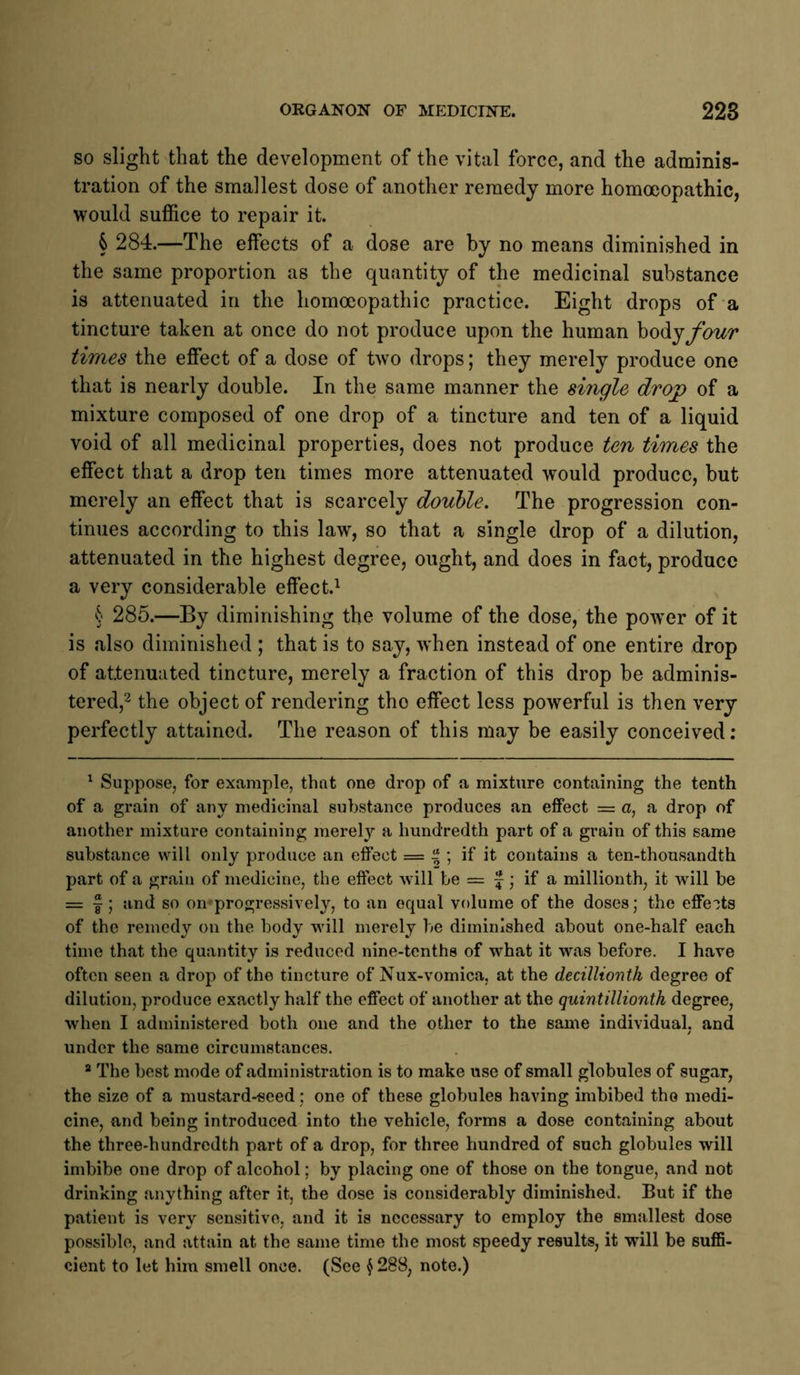 so slight that the development of the vital force, and the adminis- tration of the smallest dose of another remedy more homoeopathic, would suffice to repair it. § 284.—The effects of a dose are by no means diminished in the same proportion as the quantity of the medicinal substance is attenuated in the homoeopathic practice. Eight drops of a tincture taken at once do not produce upon the human hodijfour times the effect of a dose of two drops; they merely produce one that is nearly double. In the same manner the single drop of a mixture composed of one drop of a tincture and ten of a liquid void of all medicinal properties, does not produce ten times the effect that a drop ten times more attenuated would produce, but merely an effect that is scarcely douhle. The progression con- tinues according to this law, so that a single drop of a dilution, attenuated in the highest degree, ought, and does in fact, produce a very considerable effect.^ § 285.—By diminishing the volume of the dose, the powder of it is also diminished ; that is to say, when instead of one entire drop of attenuated tincture, merely a fraction of this drop be adminis- tered,2 the object of rendering the effect less powerful is then very perfectly attained. The reason of this may be easily conceived; ^ Suppose, for example, that one drop of a mixture containing the tenth of a grain of any medicinal substance produces an effect = a, a drop of another mixture containing merely a hundredth part of a grain of this same substance will only produce an effect = % \ if it contains a ten-thousandth part of a grain of medicine, the effect will be = f; if a millionth, it will be = I; and so oiuprogressively, to an equal volume of the doses; the effects of the remedy on the body will merely be diminished about one-half each time that the quantity is reduced nine-tenths of what it was before. I have often seen a drop of the tincture of Nux-vomica, at the decillionth degree of dilution, produce exactly half the effect of another at the quintillionth degree, when I administered both one and the other to the same individual, and under the same circumstances. ® The best mode of administration is to make use of small globules of sugar, the size of a mustard-seed; one of these globules having imbibed the medi- cine, and being introduced into the vehicle, forms a dose containing about the three-hundredth part of a drop, for three hundred of such globules will imbibe one drop of alcohol; by placing one of those on the tongue, and not drinking anything after it, the dose is considerably diminished. But if the patient is very sensitive, and it is necessary to employ the smallest dose possible, and attain at the same time the most speedy results, it will be suffi- cient to let him smell once. (See § 288, note.)