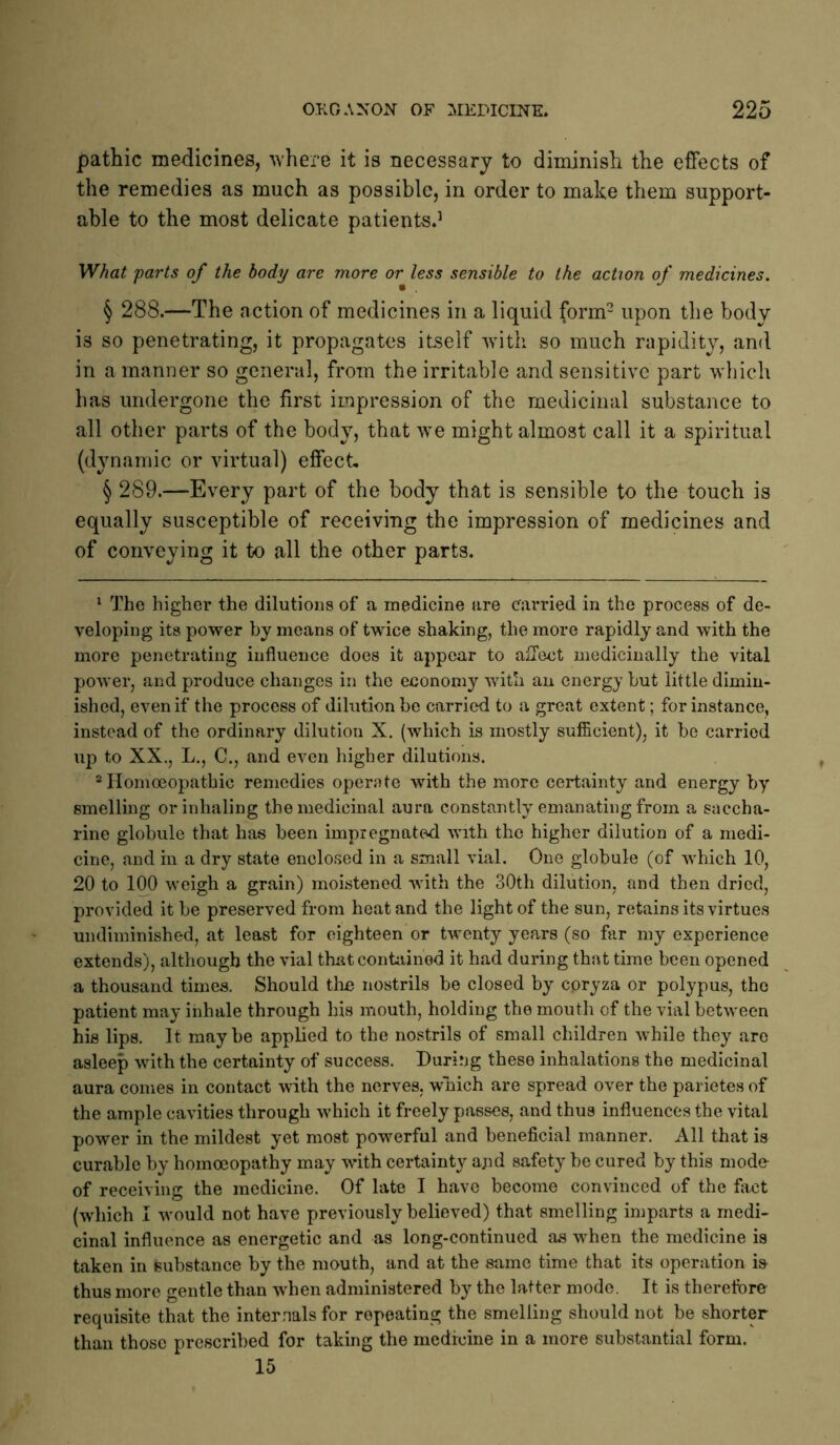 pathic medicines, -where it is necessary to diminish the effects of the remedies as much as possible, in order to make them support- able to the most delicate patients.’ What parts of the body are more or less sensible to the action of medicines. § 288.—The action of medicines in a liquid form- upon the body is so penetrating, it propagates itself with so much rapidity, and in a manner so general, from the irritable and sensitive part which has undergone the first impression of the medicinal substance to all other parts of the body, that we might almost call it a spiritual (dynamic or virtual) effect, § 289.—Every part of the body that is sensible to the touch is equally susceptible of receiving the impression of medicines and of conveying it to all the other parts. ^ The higher the dilutions of a medicine are carried in the process of de- veloping its power by means of twice shaking, the more rapidly and with the more penetrating influence does it appear to affect medicinally the vital power, and produce changes in the economy with an energy but little dimin- ished, even if the process of dilution be carried to a great extent; for instance, instead of the ordinary dilution X. (which is mostly sufficient), it be carried up to XX., L., C., and even higher dilutions. “Homoeopathic remedies operate with the more certainty and energy by smelling or inhaling the medicinal aura constantly emanating from a saccha- rine globule that has been impregnated with the higher dilution of a medi- cine, and in a dry state enclosed in a small vial. One globule (of Avhich 10, 20 to 1^ weigh a grain) moistened with the 30th dilution, and then dried, provided it be preserved from heat and the light of the sun, retains its virtues undiminished, at least for eighteen or twenty years (so far my experience extends), although the vial that contained it had during that time been opened a thousand times. Should the nostrils be closed by coryza or polypus, the patient may inhale through his mouth, holding the mouth of the vial between his lips. It may be applied to the nostrils of small children while they are asleep with the certainty of success. During these inhalations the medicinal aura comes in contact with the nerves, wmich are spread over the parietes of the ample cavities through which it freely passes, and thus influences the vital power in the mildest yet most powerful and beneficial manner. All that is curable by homoeopathy may with certainty ajid safety be cured by this mode of receiving the medicine. Of late I have become convinced of the fiict (which I would not have previously believed) that smelling imparts a medi- cinal influence as energetic and as long-continued as when the medicine is taken in substance by the mouth, and at the same time that its operation is thus more gentle than when administered by the latter mode. It is therefore requisite that the internals for repeating the smelling should not be shortp than those prescribed for taking the medicine in a more substantial form. 15