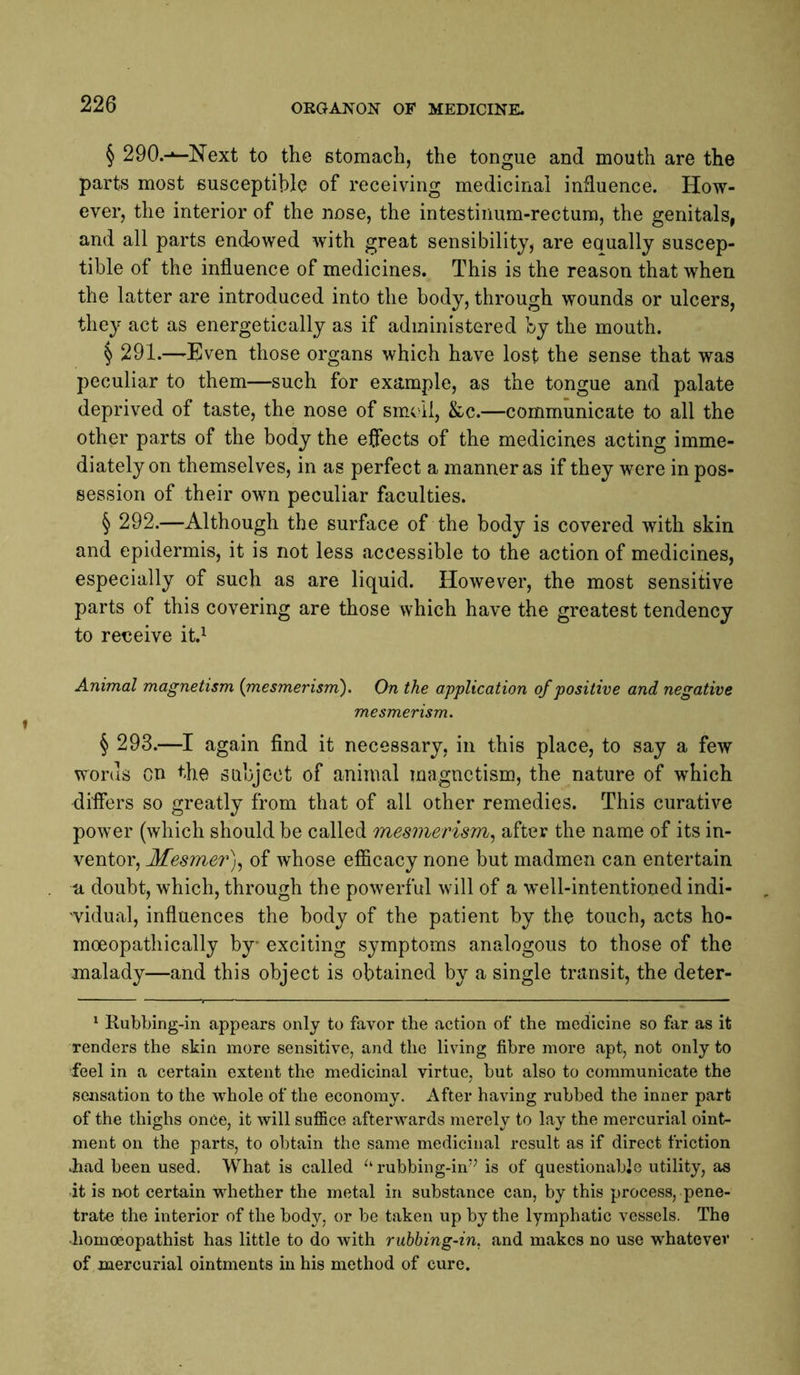 § 290.-»—Next to the stomach, the tongue and mouth are the parts most susceptible of receiving medicinal influence. How- ever, the interior of the nose, the intestinum-rectura, the genitals, and all parts endowed with great sensibilitjj are equally suscep- tible of the influence of medicines. This is the reason that when the latter are introduced into the body, through wounds or ulcers, they act as energetically as if administered by the mouth. § 291.—Even those organs which have lost the sense that was peculiar to them—such for example, as the tongue and palate deprived of taste, the nose of sm^ll, &c.—communicate to all the other parts of the body the effects of the medicines acting imme- diately on themselves, in as perfect a manner as if they were in pos- session of their own peculiar faculties. § 292.—Although the surface of the body is covered with skin and epidermis, it is not less accessible to the action of medicines, especially of such as are liquid. However, the most sensitive parts of this covering are those which have the greatest tendency to reeeive it.^ Animal magnetism {mesmerism). On the application of positive and negative mesmerism. § 293.—I again find it necessary, in this place, to say a few words on the subject of animal magnetism, the nature of which differs so greatly from that of all other remedies. This curative power (which should be called mesmerism^ after the name of its in- ventor, Mesmer)^ of whose efiicacy none but madmen can entertain a doubt, which, through the powerful will of a well-intentioned indi- ■vidual, influences the body of the patient by the touch, acts ho- moeopathically by exciting symptoms analogous to those of the malady—and this object is obtained by a single transit, the deter- * Kubbing-in appears only to favor the action of the medicine so far as it renders the skin more sensitive, and the living fibre more apt, not only to feel in a certain extent the medicinal virtue, but also to communicate the sensation to the whole of the economy. After having rubbed the inner part of the thighs onCe, it will sufiice afterwards merely to lay the mercurial oint- ment on the parts, to obtain the same medicinal result as if direct friction .had been used. What is called rubbing-im^ is of questionable utility, as it is not certain whether the metal in substance can, by this process, pene- trate the interior of the body, or be taken up by the lymphatic vessels. The •homoeopathist has little to do with rubbing-in. and makes no use whatever of mercurial ointments in his method of cure.
