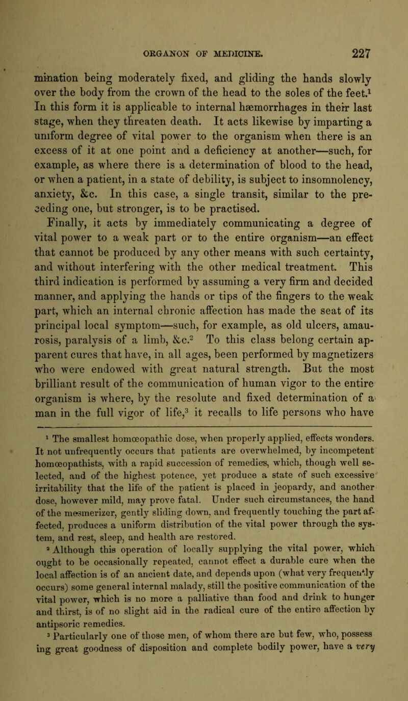 mi-nation being moderately fixed, and gliding the hands slowly over the body from the crown of the head to the soles of the feet.' In this form it is applicable to internal haemorrhages in their last stage, when they threaten death. It acts likewise by imparting a uniform degree of vital power to the organism when there is an excess of it at one point and a deficiency at another—such, for example, as where there is a determination of blood to the head, or when a patient, in a state of debility, is subject to insomnolency, anxiety, &c. In this case, a single transit, similar to the pre- ceding one, but stronger, is to be practised. Finally, it acts by immediately communicating a degree of vital power to a weak part or to the entire organism—an effect that cannot be produced by any other means with such certainty, and without interfering with the other medical treatment. This third indication is performed by assuming a very firm and decided manner, and applying the hands or tips of the fingers to the weak part, which an internal chronic affection has made the seat of its principal local symptom—such, for example, as old ulcers, amau- rosis, paralysis of a limb, &c.^ To this class belong certain ap- parent cures that have, in all ages, been performed by magnetizers who were endowed with great natural strength. But the most brilliant result of the communication of human vigor to the entire' organism is where, by the resolute and fixed determination of a- man in the full vigor of life,^ it recalls to life persons who have ^ The smallest homoeopathic dose, when properly applied, effects wonders. It not unfrequently occurs that patients are overwhelmed, by incompetent homoeopathists, with a rapid succession of remedies, which, though well se- lected, and o-f the highest potence, yet produce a state of such excessive'' irritability that the life of the patient is placed in jeopardy, and another dose, however mild, may prove fatal. Under such circumstances, the hand of the mesmerizer, gently sliding down, and frequently touching the part af- fected, produces a uniform distribution of the vital power through the sys-- tem, and rest, sleep, and health are restored. “Although this operation of locally supplying the vital power, which ought to be occasionally repeated, cannot effect a durable cure when the local affection is of an ancient date, and depends upon (what very frequently occurs) some general internal malady, still the positive communication of the vital power, which is no more a palliative than food and drink to hunger and thirst, is of no slight aid in the radical cure of the entire affection by antipsoric remedies. “ Particularly one of those men, of whom there are but few, who, possess ing great goodness of disposition and complete bodily power, have a very