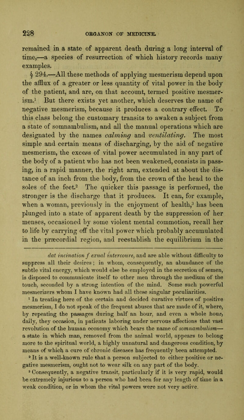remained in a state of apparent deatli during a long interval of time,—a species of resurrection of which history records many examples. § 294.—All these methods of applying mesmerism depend upon the afflux of a greater or less quantity of vital power in the body of the patient, and are, on that account, termed positive mesmer- ism.i But there exists yet another, which deserves the name of negative mesmerism, because it produces a contrary effect. To this class belong the customary transits to awaken a subject from a state of somnambulism, and all the manual operations Avhich are designated by the names calming and ventilating. The most simple and certain means of discharging, by the aid of negative mesmerism, the excess of vital power accumulated in any part of the body of a patient who has not been weakened, consists in pass- ing, in a rapid manner, the right arm, extended at about the dis- tance of an inch from the body, from the crown of the head to the soles of the feet.^ The quicker this passage is performed, the stronger is the discharge that it produces. It can, for example, when a woman, previously in the enjoyment of health,^ has been plunged into a state of apparent death by the suppression of her menses, occasioned by some violent mental commotion, recall her to life by carrying off the vital power which probably accumulated in the prgecordial region, and reestablish the equilibrium in the dat incination f exual i7itercoure, and are able without difficulty to suppress all their desires ; in whom, consequently, an abundance of the subtle vital energy, which would else be employed in the secretion of semen, is disposed to communicate itself to other men through the medium of the touch, seconded by a strong intention of the mind. Some such powerful mesmerizers whom I have known had all these singular peculiarities. ^ In treating here of the certain and decided curative virtues of positive mesmerism, I do not speak of the frequent abuses that are made of it, where, by repeating the passages during half an hour, and even a whole hour, daily, they occasion, in patients laboring under nervous affections that vast revolution of the human economy which bears the name of somnambulism— a state in which man, removed from the animal world, appears to belong more to the spiritual world, a highly unnatural and dangerous condition, by means of which a cure of chronic diseases has frequently been attempted. ^ It is a well-known rule that a person subjected to either positive or ne- gative mesmerism, ought not to wear silk on any part of the body. 2 Consequently, a negative transit, particularly if it is very rapid, would be extremely injurious to a person w'ho had been for any length of time in a weak condition, or in whom the vital powers were not very active.