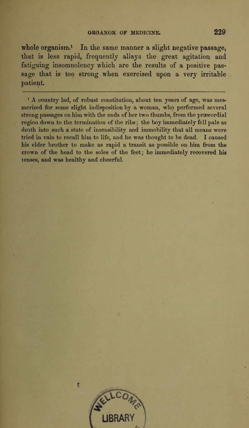 whole organism.' In the same manner a slight negative passage, that is less rapid, frequently allays the great agitation and fatiguing insomnolency which are the results of a positive pas- sage that is too strong when exercised upon a very irritable patient. ^ A country lad, of robust constitution, about ten years of age, was mes- merized for some slight indisposition by a woman, who performed several strong passages on him with the ends of her two thumbs, from the praeeordial region down to the termination of the ribs; the boy immediately fell pale as death into such a state of insensibility and immobility that all means were tried in vain to recall him to life, and he was thought to be dead. I caused his elder brother to make as rapid a transit as possible on him from the crown of the head to the soles of the feet; he immediately recovered his tenses, and was healthy and cheerful. I