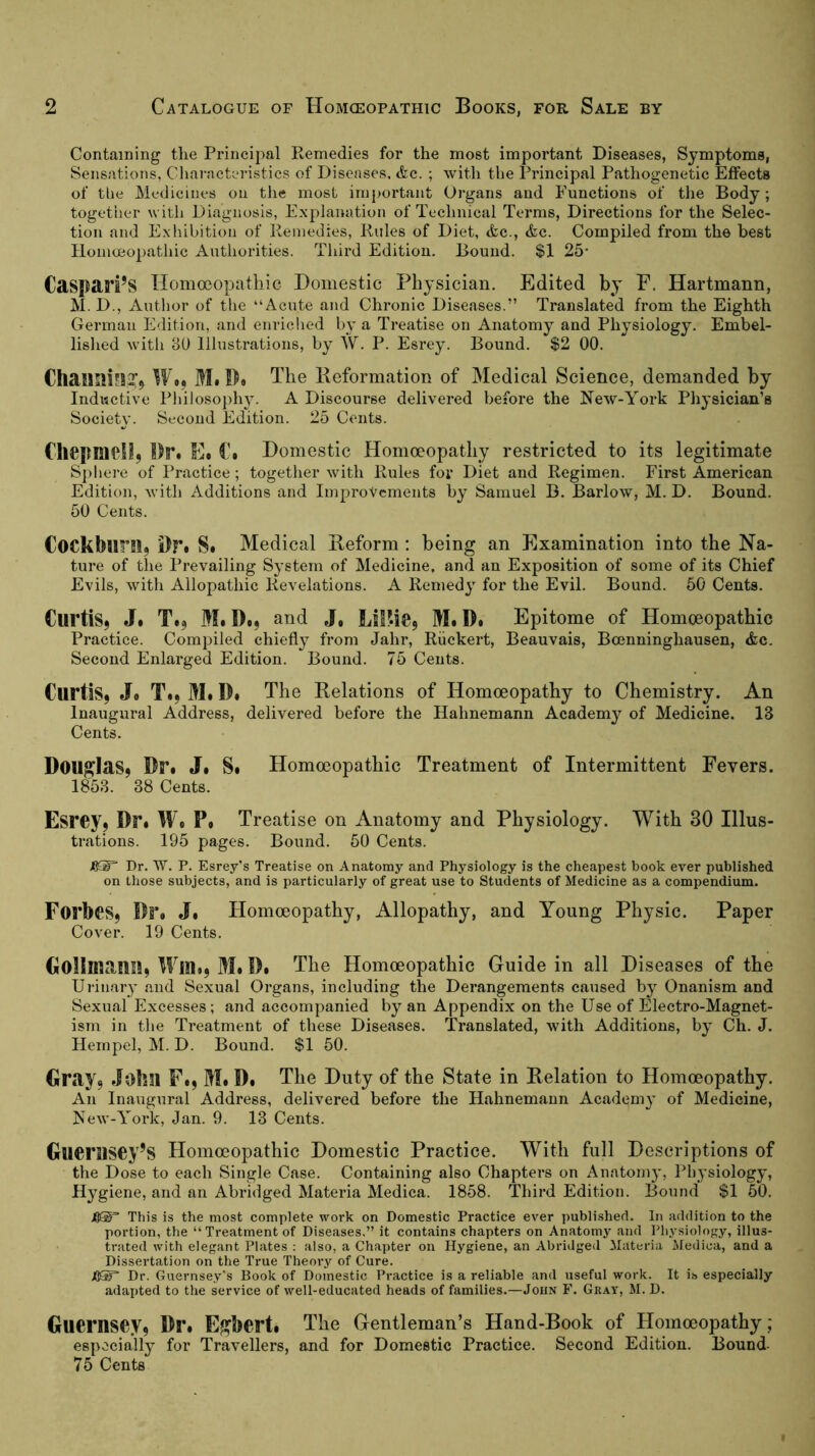 Containing tlie Principal Remedies for the most important Diseases, Symptoms, Sensations, Characteristics of Diseases. &c. ; with the Principal Pathogenetic Effects of tbe Medicines on the most important Organs and Functions of the Body; togetiier with Diagnosis, Explanation of Technical Terms, Directions for the Selec- tion and Exliibition of Remedies, Rules of Diet, <fcc., &e. Compiled from the best Homceopathic Authorities. Third Edition. Bound. $1 25* Caspari’S Tlomoeopatliic Domestic Physician. Edited by F. Hartmann, M. D., Autlior of the “Acute and Chronic Diseases.” Translated from the Eighth German Edition, and enriclied by a Treatise on Anatomy and Physiology. Embel- lished Avith BÜ Illustrations, by W. P. Esrey. Bound. $2 00. Chaimi*!,?^ We, Mi D. The Keformation of Medical Science, demanded by Inductive Philosoph}'. A Discourse delivered before the NcAV-York Physician’s Society. Second Edition. 25 Cents. Chepmell, Dr* Ee €» Domestic Homoeopathy restricted to its legitimate S})l»ere of Practice; together Avith Rules for Diet and Regimen. First American Edition, Avith Additions and Improvements by Samuel B. Barlow, M. D. Bound. 50 Cents. Cockblini, i)r« S* Medical Reform ; being an Examination into the Na- ture of the Prevailing System of Medicine, and an Exposition of some of its Chief Evils, Avith Allopathic Revelations. A Remedy for the Evil. Bound. 50 Cents. Curtis, J. Te, Ml Do, and J, LsP.ie, MiD# Epitome of Homoeopathic Practice. Compiled chiefly from Jahr, Riickert, Beauvais, Boenninghausen, <fec. Second Enlarged Edition. Bound. 75 Cents. Curtis, Jo Ti, Ml Do The Relations of Homoeopathy to Chemistry. An Inaugural Address, delivered before the Hahnemann Academy of Medicine. 13 Cents. Douglas, Dri J| Si Homoeopathic Treatment of Intermittent Fevers. 1853. 38 Cents. Esrey, Dri We Pi Treatise on Anatomy and Physiology. With 30 Illus- trations. 195 pages. Bound. 50 Cents. JO®“ Dr. W. P. Esrey’s Treatise on Anatomy and Physiology is the cheapest book ever published on those subjects, and is particularly of great use to Students of Medicine as a compendium. Forbes, 1)1% J| Homoeopathy, Allopathy, and Young Physic. Paper Cover. 19 Cents. Golimauu, WlUi, Mi Di The Homoeopathic Guide in all Diseases of the Urinary and Sexual Organs, including the Derangements caused by Onanism and Sexual Excesses; and accompanied by an Appendix on the Use of Electro-Magnet- ism in the Treatment of these Diseases. Translated, Avith Additions, by Ch. J. Hernpel, M. D. Bound. $1 50. Gray, John Fi, Mi Di The Duty of the State in Relation to Homoeopathy. An Inaugural Address, delivered before the Hahnemann Academy of Medicine, NcAv-York, Jan. 9. 13 Cents. Gucrasey’s Homoeopathic Domestic Practice. With full Descriptions of the Dose to eaeh Single Case. Containing also Chapters on Anatom}', Physiology, Hygiene, and an Abridged Materia Medica. 1858. Third Edition. Bound $1 50. Jß®“ This is the most complete work on Domestic Practice ever published. In addition to the portion, the “Treatment of Diseases.” it contains chapters on Anatomy and I’liysiology, illus- trated with elegant Plates : also, a Chapter on Hygiene, an Abridged Materia Medica, and a Dissertation on the True Theory of Cure. JGS Dr. Guernsey's Book of Domestic Practice is a reliable and useful work. It is especially adapted to the service of well-educated heads of families.—John F. Gray, M. D. Guernsey, DFi E^berti The Gentleman’s Hand-Book of Homoeopathy ; especially for Travellers, and for Domestic Practice. Second Edition. Bound- 75 Cents