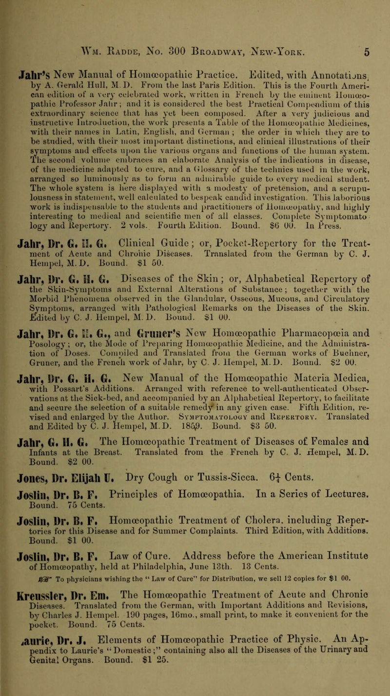 Jalir’S New Manual of Homoeopathic Practice. Edited, with Annotatijns, by A. Gerald Hull, M.D. From the last Paris Edition. This is the Fourth Ameri- can edition of a very celebrated work, written in French by tlie eminent llomoeo- pathie Professor Jalir; and it is considered the best Practical Compendium of this extraordinary science tliat has yet been composed. After a very judicious and instructive Introduction, the work presents a Table of the Homa;oj>athic Medicines, with tlieir names in Latin, English, and German ; the order in whicli they are to be studied, with tlieir most important distinctions, and clinical illustrations of their symptoms and effects upon the various organs and functions of the human system. The second volume embraces an elaborate Analysis of the indications in disease, of the medicine adapted to cure, and a (lilossary of the technics used in the work, arranged so luminously as to form an admirable guide to every medical student. The whole system is here displayed with a modesty of pretension, and a scrupu- lousness in statement, well calculated to bespeak candid investigation. This laborious work is indispensable to the students and practitioners of liomeeopathy, and highly interesting to medical and scientific men of all classes. Complete Symptomato logy and liepertory. 2 vols. Fourth Edition. Hound. $6 UO. In Press. Jalir^ Dr. G. H. G. Clinical Guide; or, Pocket-Repertory for the Treat- ment of Acute and Chronic Diseases. Translated from the German by C. J. Hempel, M. D. Hound. $1 50. Jabl*9 Dr. G. M. G. Diseases of the Skin; or. Alphabetical Repertory of the Skin-lSymptoms and External Alterations of Substance; togetlier with the Morbid Phenomena observed in the Glandular, Osseous, Mucous, and Circulatory Symptoms, arranged with Pathological llemarks on the Diseases of the Skin. Edited by C. J. Hempel, M. D. Hound. $1 00. Jahr, Dr. G. til. G., and Gnilier’s New Homoeopathic Pharmacopoeia and Posology; or, the Mode of Pre})aring Homoeopathic Medicine, and the Administra- tion of Doses. Compiled and Translated from the German works of Huclinei’, Grüner, and the French work of Jahr, by C. J. Hempel, M.D. Hound. §2 00. Jahr, Dr. G. il. G. New Manual of the Homoeopathic Materia Medica, with Possart’s Additions. Arranged with reference to well-authenticated Obser- vations at the Sick-bed, and accompanied l>y an Alphabetical Ilepertory, to hicilitate and secure the selection of a suitable remedy in any given ease. Fifth Edition, re- vised and enlarged by the Author. SY.virroM.vroi.OGY and IIepertory. Translated and Edited by C. J. Hempel, M.D. 185^. Hound. $3 50. Jahr, G. II. G. The Homoeopathic Treatment of Diseases of Females and Infants at the Hreast. Translated from the French by C. J. Hempel, M. D. Hound. $2 00. Jones, Dr. Elijah Ü. Dry Cough or Tussis-Sicca. 6| Cents. Joslin, Dr. B. F. Principles of Homoeopathia. In a Series of Lectures. Bound. 75 Cents. Joslin, Dr. B. F. Homoeopathic Treatment of Cholera, including Reper- tories for this Disease and for Summer Complaints. Third Edition, with Additions. Bound. $1 00. Joslin, Dr. B. F. Law of Cure. Address before the American Institute of Homoeopathy, held at Philadelphia, June 13th. 13 Cents. J80” To physicians wishing the “ Law of Cure” for Distribution, we sell 12 copies for $1 00. KronSSlor, Dr. Em. The Homoeopathic Treatment of Acute and Chronic Diseases. Translated from the German, with Important Additions and Revisions, by Charles J. Hempel. 190 pages, lOnio., small print, to make it convenient for tlte pocket. Hound. 75 Cents. janric. Dr. J. Elements of Homoeopathic Practice of Physic. An Ap- pendix to Laurie’s ‘'Domestic;” containing also all the Diseases of the Urinary and Genital Organs. Bound. $1 25.