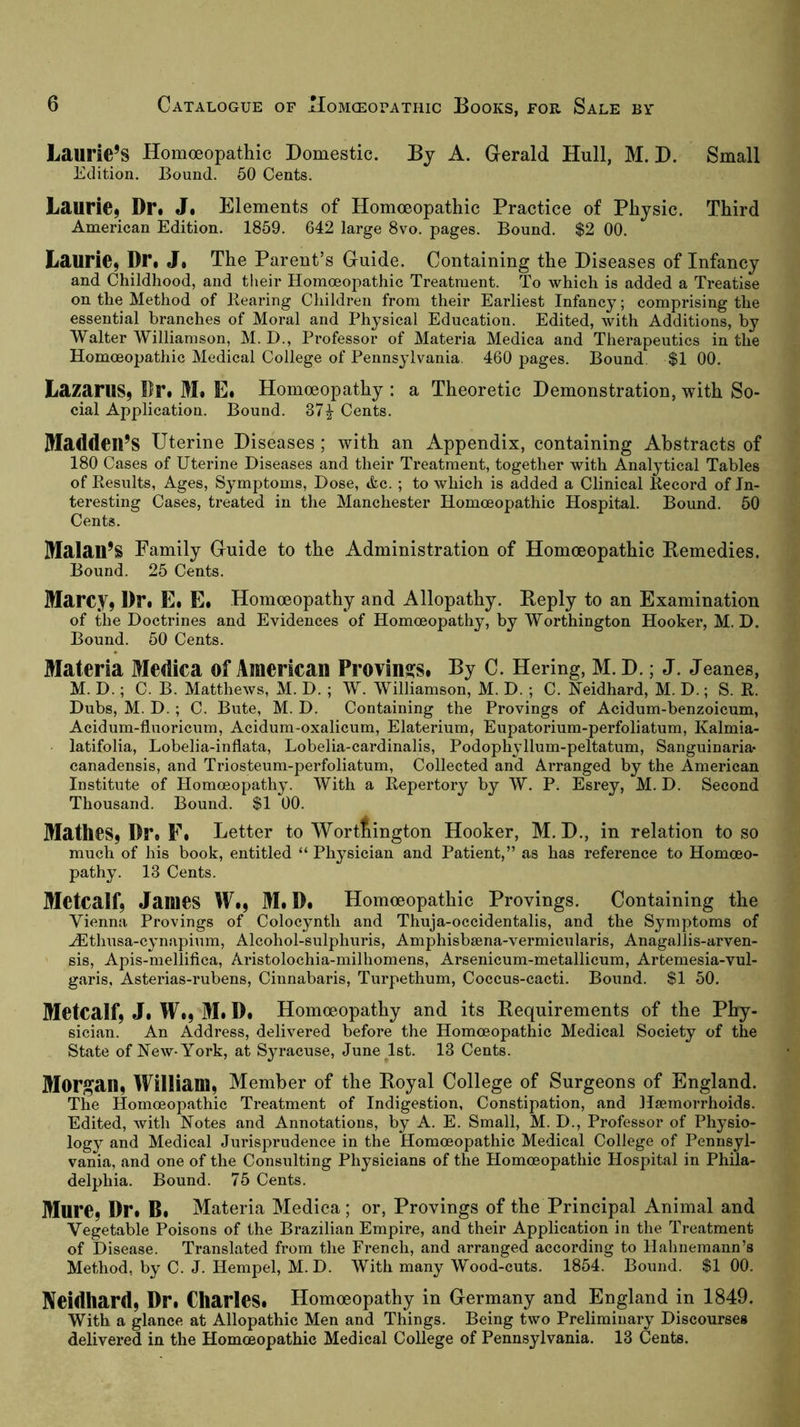 Laurie’s Homoeopathic Domestic. By A. Gerald Hull, M. D. Small Edition. Bound. 50 Cents. Laurie9 Dr. J. Elements of Homoeopathic Practice of Physic. Third American Edition. 1859. 642 large 8vo. pages. Bound. $2 00. Laurie, Dr. J, The Parent’s Guide. Containing the Diseases of Infancy and Childhood, and their Homoeopathic Treatment. To which is added a Treatise on the Method of Bearing Children from their Earliest Infancy; comprising the essential bi’anches of Moral and Physical Education. Edited, with Additions, by Walter Williamson, M. D., Professor of Materia Medica and Therapeutics in the Homoeopathic Medical College of Pennsylvania. 460 pages. Bound. $1 00. Lazarus, Dr. M. E. Homoeopathy : a Theoretic Demonstration, with So- cial Application. Bound. 37^ Cents. IDadden’S Uterine Diseases ; with an Appendix, containing Abstracts of 180 Cases of Uterine Diseases and their Treatment, together with Analytical Tables of Kesults, Ages, Symptoms, Dose, tfec. ; to which is added a Clinical Becord of In- teresting Cases, treated in the Manchester Homoeopathic Hospital. Bound. 50 Cents. Malau’S Pamily Guide to the Administration of Homoeopathic Bemedies. Bound. 25 Cents. Marcy, Dr. E. E. Homoeopathy and Allopathy. Eeply to an Examination of the Doctrines and Evidences of Homoeopathy, by Worthington Hooker, M. D. Bound. 50 Cents. Materia Medica of American Provins^s. By C. Hering, M. D.; J. Jeanes, M. D.; C. B. Matthews, M. D. ; W. Williamson, M. D. ; C. Neidhard, M. D.; S. B. Dubs, M. D.; C. Bute, M. D. Containing the Provings of Acidum-benzoicum, Aeidum-fluoricum, Acidum-oxalicum, Elaterium, Eupatorium-perfoliatum, Kalmia- latifolia, Lobelia-inflata, Lobelia-cardinalis, Podophyllum-peltatum, Sanguinaria« canadensis, and Triosteum-perfoliatum, Collected and Arranged by the American Institute of Homoeopathy. With a Bepertory by W. P. Esrey, M. D. Second Thousand. Bound. $1 00. Mathes, Dr. F. Letter to Worttington Hooker, M. D., in relation to so much of his book, entitled “ Physician and Patient,” as has reference to Homoeo- pathy. 13 Cents. Metcalf, James W., M. D. Homoeopathic Provings. Containing the Vienna Provings of Colocynth and Thuja-occidentalis, and the Symptoms of ^thusa-cynapium, Alcohol-sulphuris, Amphisbsena-vermicularis, Anagallis-arven- sis, Apis-mellifica, Aristolochia-milhomens, Arsenicum-metallicum, Artemesia-vul- garis, Asterias-rubens, Cinnabaris, Turpethum, Coccus-cacti. Bound. $1 50. Metcalf, J. W., M. D. Homoeopathy and its Requirements of the Phy- sician. An Address, delivered before the Homoeopathic Medical Society of the State of New-York, at Syracuse, June^lst. 13 Cents. Morgan, William, Member of the Boyal College of Surgeons of England. The Homoeopathic Treatment of Indigestion, Constipation, and Haemorrhoids. Edited, with Notes and Annotations, by A. E. Small, M. D., Professor of Physio- logy and Medical Jurisprudence in the Homoeopathic Medical College of Pennsyl- vania, and one of the Consulting Physicians of the Homoeopathic Hospital in Phila- delphia. Bound. 75 Cents. Mure, Dr. B. Materia Medica; or. Provings of the Principal Animal and Vegetable Poisons of the Brazilian Empire, and their Application in the Treatment of Disease. Translated from the French, and arranged according to Hahnemann’s Method, by C. J. Hempel, M. D. With many Wood-cuts. 1854. Bound. $1 00. Neidhard, Dr. Charles. Homoeopathy in Germany and England in 1849. With a glance at Allopathic Men and Things. Being two Preliminary Discourses delivered in the Homoeopathic Medical College of Pennsylvania. 13 Cents.