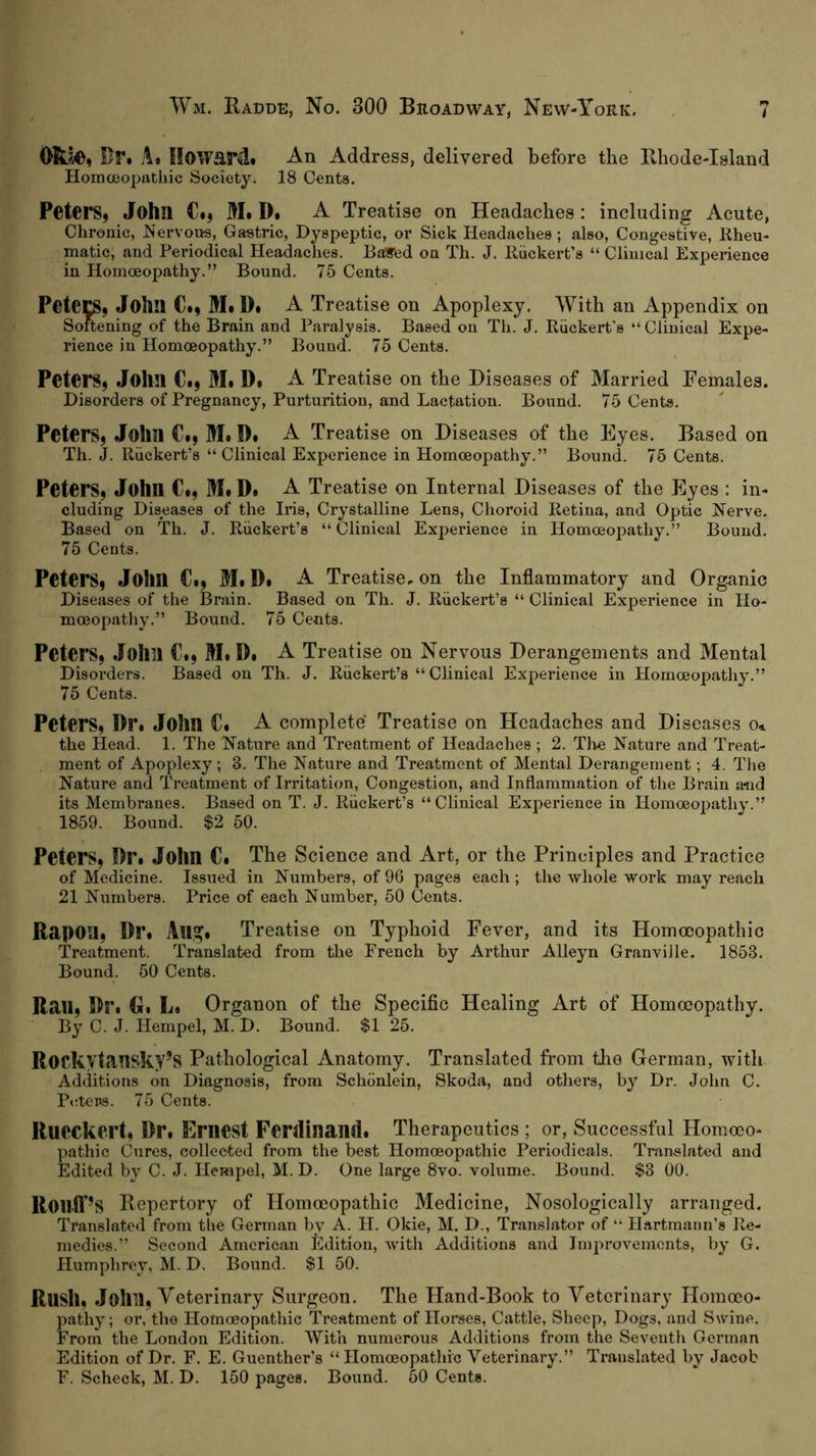 Bf. a« Howard. An Address, delivered before the Eliode-Island HorncBopathic Society. 18 Cents. Peters, John C., M. D. A Treatise on Headaehes: including Aeute, Chronic, Nervous, Gastric, Dyspeptic, or Sick Headaches; also. Congestive, Kheu- matic, and Periodical Headaches. Bayed on Th. J. Riickert’s “ Clinical Experience in Homoeopathy.” Bound. 75 Cents. Petecs, John C., M.D. A Treatise on Apoplexy. With an Appendix on Softening of the Brain and Paralysis. Based on Th. J. Riickert's “ Clinical Expe- rience in Homoeopathy.” Bound. 75 Cents. Peters, John C., M. D. A Treatise on the Diseases of Married Females. Disorders of Pregnancy, Purturition, and Lactation. Bound. 75 Cents. Peters, John €., M. D. A Treatise on Diseases of the Eyes. Based on Th. J. Riickert’s “ Clinical Experience in Homoeopathy.” Bound. 75 Cents. Peters, John C., M. D. A Treatise on Internal Diseases of the Eyes : in- cluding Diseases of the Iris, Crystalline Lens, Choroid Retina, and Optic Nerve. Based on Th. J. Riickert’s “Clinical Experience in Homoeopathy.” Bound. 75 Cents. Peters, John €., M# D. A Treatise, on the Inflammatory and Organic Diseases of the 13rain. Based on Th. J. Riickert’s “ Clinical Experience in Ho- moeopatliy.” Bound. 75 Ce-nts. Peters, John C., M.D. A Treatise on Nervous Derangements and Mental Disorders. Based on Th. J. Riickert’s “Clinical Experience in Homoeopathy.” 75 Cents. Peters, Dr. John C. A complete' Treatise on Headaches and Diseases o» the Head. 1. The Nature and Treatment of Headaches ; 2. The Nature and Treat- ment of Apoplexy; 3. The Nature and Treatment of Mental Derangement; 4. The Nature and Treatment of Irritation, Congestion, and Inflammation of the Brain and its Membranes. Based on T. J. Riickert’s “Clinical Experience in Homoeopathy.” 1859. Bound. $2 50. Peters, Dr. John C. The Science and Art, or the Principles and Practice of Medicine. Issued in Numbers, of 96 pages each ; the whole work may reach 21 Numbers. Price of each Number, 50 Cents. Rapon, Dr. AllSf. Treatise on Typhoid Fever, and its Homoeopathic Treatment. Translated from the Prench by Arthur Alleyn Granville. 1853. Bound. 50 Cents. Rail, Dr. G. L. Organon of the Specific Healing Art of Homoeopathy. By C. J. Hempel, M. D. Bound. $1 25. ROCkytansky’S Pathological Anatomy. Translated from the German, with Additions on Diagnosis, from Schönlein, Skoda, and others, by Dr. John C. Peters. 75 Cents. Rucckert, Dr. Ernest Ferdinaml. Therapeutics ; or, Successful Homoeo- pathic Cures, collected from the best Homoeopathic Periodicals. Translated and Edited by C. J. Ilempel, M. D. One large 8vo. volume. Bound. $3 00. Roilff’s Bepertory of Homoeopathic Medicine, Nosologically arranged. Translated from the German by A. H. Okie, M. D., Translator of “ Hartmann’s Re- medies.” Second American Edition, with Additions and Improvements, by G. Humphrey, M. D. Bound. $1 50. Rush, John, Veterinary Surgeon. The Hand-Book to Veterinary Homoeo- pathy; or, the Homoeopathic Treatment of Horses, Cattle, Sheep, Dogs, and Swine. From the London Edition. With numerous Additions from the Seventh German Edition of Dr. F, E, Guenther’s “Homoeopathic Veterinary.” Translated by Jacob F. Scheck, M. D. 150 pages. Bound. 50 Cents.