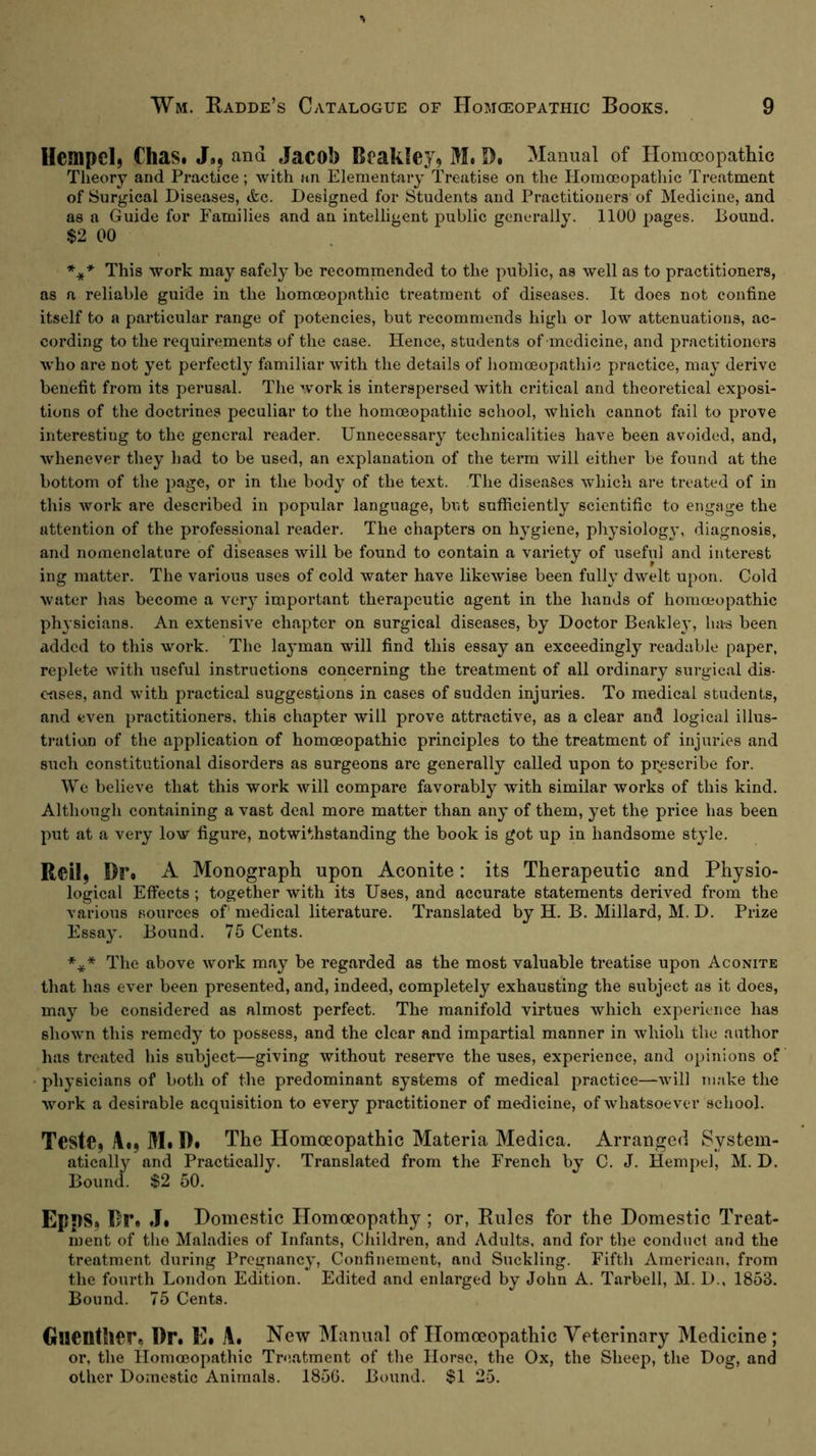 HempcI) Chas. J., and Jacob Beakley, M. Manual of Homoeopathic Theory and Practice; with an Elementary Treatise on the Homoeopathic Treatment of Surgical Diseases, <fec. Designed for Students and Practitioners of Medicine, and as a Guide for Families and an intelligent public generally. 1100 pages. Bound. $2 00 This work may safely be recommended to the public, as well as to practitioners, as a reliable guide in the homoeopathic treatment of diseases. It does not confine itself to a particular range of potencies, but recommends high or low attenuations, ac- cording to the requirements of the case. Hence, students of medicine, and practitioners who are not yet perfectly familiar with the details of homoeopatliic practice, may derive benefit from its perusal. The work is interspersed with critical and theoretical exposi- tions of the doctrines peculiar to the homoeopathic school, which cannot fail to prove interesting to the general reader. Unnecessary technicalities have been avoided, and, Avhenever they had to be used, an explanation of the term will either be found at the bottom of the page, or in the body of the text. The diseases which are treated of in this work are described in popular language, but sufficiently scientific to engage the attention of the professional reader. The chapters on hygiene, physiology, diagnosis, and nomenclature of diseases will be found to contain a variety of useful and interest ing matter. The various uses of cold water have likewise been fully dwelt upon. Cold water has become a very important therapeutic agent in the hands of homoeopathic physicians. An extensive chapter on surgical diseases, by Doctor Be.akley, has been added to this work. The layman will find this essay an exceedingly readable paper, replete with useful instructions concerning the treatment of all ordinary surgical dis- c-ases, and with practical suggestions in cases of sudden injuries. To medical students, and even practitioners, this chapter will prove attractive, as a clear and logical illus- tration of the application of homoeopathic principles to the treatment of injuries and such constitutional disorders as surgeons are generally called upon to pi;escribe for. We believe that this work will compare favorably with similar works of this kind. Although containing a vast deal more matter than any of them, yet the price has been put at a very Ioav figure, notwithstanding the book is got up in handsome style. Reil) Br» A Monograph upon Aconite: its Therapeutic and Physio- logical Effects; together with its Uses, and accurate statements derived from the various sources of^ medical literature. Translated by H. B. Millard, M. D. Prize Essay. Bound. 75 Cents. *** The above work m.ay be regarded as the most valuable treatise upon Aconite that has ever been presented, and, indeed, completely exhausting the subject as it does, may be considered as almost perfect. The manifold virtues which experience has shown this remedy to possess, and the clear and impartial manner in which the author has treated his subject—giving without reserve the uses, experience, and opinions of • physicians of both of the predominant systems of medical practice—will make the work a desirable acquisition to every practitioner of medicine, of whatsoever school. Teste, Ai, M. B» The Homoeopathic Materia Medica. Arranged System- atically and Practically. Translated from the French by C. J. Hempel, M. D. Bound. $2 50. Epps, Br. J» Domestic Homoeopathy ; or. Rules for the Domestic Treat- ment of the Maladies of Infants, Cliildren, and Adults, and for the conduct and the treatment during Pregnancy, Confinement, and Suckling. Fifth American, from the fourth London Edition. Edited and enlarged by John A. Tarbell, M. D., 1853. Bound. 75 Cents. Guenther« Br. E» A. New Manual of Homoeopathic Veterinary Medicine; or, the Homoeopathic Treatment of tlie Horse, the Ox, the Sheep, the Dog, and other Domestic Animals. 185G. Bound. $1 25.