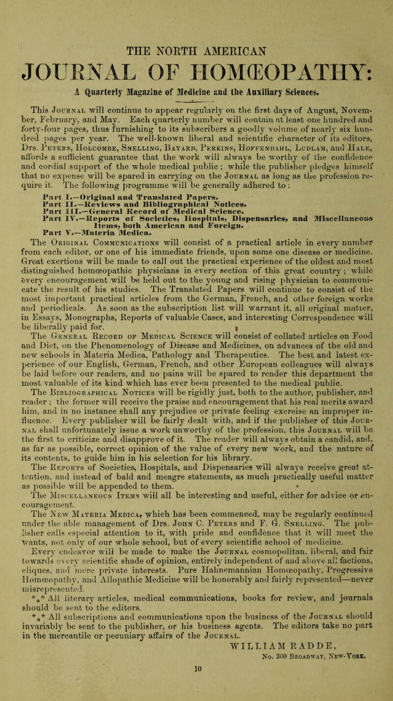 THE NORTH AMERICAN JOURNAL OF HOM(EOPATHY; A Quarterly Magazine of Medieine and the Auxiliary Sciences. This Journal will continue to appear regularly on the first days of August, Novem- ber, February, and May. Each quarterly number will contain at least one hundred and forty-four pages, thus furnishing to its subscribers a goodly volume of neaidy six hun- dred pages per year. The well-known liberal and scientific character of its editors, Drs. Peters, Holcombe, Snelling, Bayard, Perkins, Hoffendahl, Ludlam, and Hale, affords a sufficient guarantee that the work will always be worthy of the confidence and cordial support of the whole medical public ; while the publisher pledges himself that no expense will be spared in carrying on the Journal as long as the profession re- quire it. The following programme will be generally adhered to : Part I.—Original and Translated Papers. Part II.—Reviews and Bibliographical Notices. Part III.—General Record of Medical Science. Part IV.—Reports of Societies^ Hospitals, Dispensaries, and Miscellanemts Items, both American and Foreign. Part V.—Materia Medica. The Original Communications will consist of a practical article in every number from each editor, or one of his immediate friends, upon some one disease or medicine. Great exertions will be made to call out the practical experience of the oldest and most distinguished homoeopathic physicians in every section of this great country ; while every encouragement will be held out to the young and rising physician to communi- cate the result of his studies. The Translated Papers will continue to consist of the most important practical articles from the German, French, and other foreign works and periodicals. As soon as the subscription list will warrant it, all original matrer, in Essays, Monographs, Reports of valuable Cases, and interesting Correspondence will be liberally paid for. ^ I The General Record of Medical Science will consist of collated articles on Food and Diet, on the Phenomenology of Disease and Medicines, on advances of the old and new schools in Materia Medica, Pathology and Therapeutics. The best and latest ex- perience of our English, German, French, and other European colleagues will always be laid before our readers, and no pains will be spared to render this department the most valuable of its kind which has ever been presented to the medical public. The Bibliographical Notices will be rigidly just, both to the author, publisher, and reader ; the former Avill receive the praise and encouragement that his real merits award him, and in no instance shall any prejudice or private feeling exercise an improper in- fluence. Every publisher will be fairly dealt with, and if the publisher of this Jour- nal shall unfortunately issue a work unworthy of the profession, this Journal will be the first to criticize and disapprove of it. The reader will always obtain a candid, and, ns far as possible, correct opinion of the value of every new work, and the nature of its contents, to guide him in his selection for his library. The Reports of Societies^ Hospitals, and Dispensaries will alwa3's receive great at- tention, and instead of bald and meagre statements, as much practically useful matter as possible will be appended to them. The Miscellaneous Items will all be interesting and useful, either for advice or en- couragement. The New Materia Medica? which has been commenced, maj’be regularly continued under the able management of Drs. John C. Peters and F. G. Snelling. The pub- lisher calls especial attention to it, with pride and confidence that it will meet tlio wants, not only of our whole school, but of every scientific school of medicine. Every endeavor will be made to make the Journal cosmopolitan, liberal, and fair towards e\ ery scientific shade of opinion, entirely independent of and above ail factions, cliques, and mere private interests. Pure Hahnemannian Homoeopath}*, Progressive Homoeopathy, and Allopathic Medicine will be honorably .and fairly represented—never misrepresented. *** All literary articles, medical communications, books for review, and journals should be sent to the editors. *#* All subscriptions and communications upon the business of the Journal should invariably be sent to the publisher, or his business agents. The editors take no part in the mercantile or pecuniary affairs of the Journal. WILLIAM RADDE, No. 300 Broadway, New-Yobk.