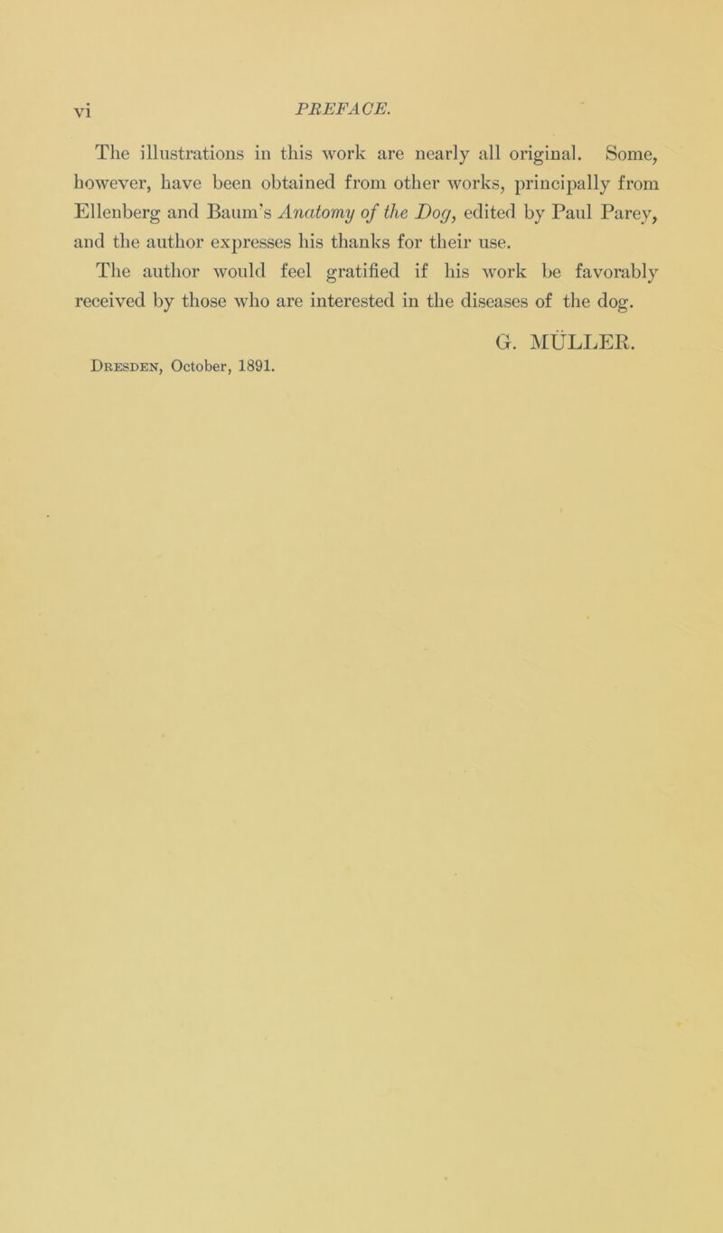 The illustrations in this work are nearly all original. Some, however, have been obtained from otker works, principally from Ellenberg and Baum's Ancitomy of the Dog, edited by Paul Parey, and the author expresses his thanks for their use. The author would feel gratified if his work be favorably received by those who are interested in the diseases of the dog. G. MÜLLER. Dresden, October, 1891.