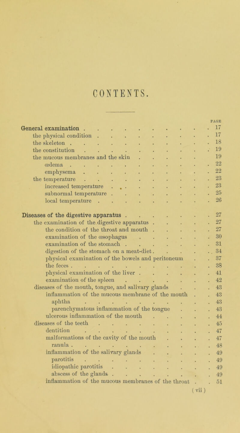 CONTENTS. PAGE General examination 1 tke physical condition 17 the skeleton 18 tke Constitution .......... 19 tke mucous membranes and tke skin ..... 19 cedema ........... 22 empkysema 22 tke temperature 23 increased temperature ... . • • • • .23 subnormal temperature ........ 25 local temperature ......... 26 Diseases of the digestive apparatus 27 tke examination of tke digestive apparatus . . . . .27 tke condition of tke tkroat and moutk . . . . .27 examination of tke cesopkagus ...... 30 examination of tke stomack ....... 31 digestion of tke stomack on a meat-diet. . . . . . 34 pkysical examination of tke bowels and peritoneum . . 37 tke feces 38 pkysical examination of tke liver ...... 41 examination of tke spieen ....... 42 diseases of tke moutk, tongue, and salivary glands . . .43 inflammation of tke mucous mcmbrane of tke moutk . . 43 apktka .......... 43 parencliymatous inflammation of tke tongue . . .43 ulcerous inflammation of tke moutk . . . . .44 diseases of tke teetk ......... 45 dentition 47 malformations of tke cavity of tke moutk . . . .47 ranula ........... 48 inflammation of tke salivary glands . . . . .49 parotitis .......... 49 idiopatkic parotitis ........ 49 abscess of tke glands ........ 49 inflammation of tke mucous membranes of tke tkroat . . 51