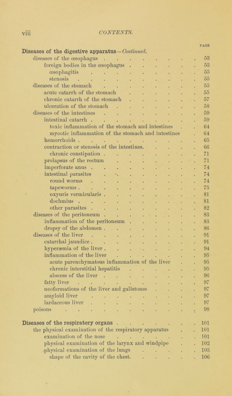 Vlll PAGE Diseases of the digestive apparatus—Continued. diseases of the (esophagus ........ 53 foreign bodies in the cesophagus 53 oesophagitis 55 Stenosis 55 diseases of the stomach ........ 55 acute catarrh of the stonxach 55 chronic catarrh of the stomach 57 ulceration of the stomach 58 diseases of the intestin es ........ 59 intestinal catarrh 59 toxic inflammation of the stomach and intestines . . 64 mycotic inflammation of the stomach and intestines . 64 hemorrhoids .......... 65 contraction or stenosis of the intestines. .... 66 chronic constipation 71 prolapsus of the rectum 71 imperforate anus 74 intestinal parasites 74 round worms 74 tapeworms .......... 75 oxyuris vermicularis ........ 81 dochmius 81 other parasites 82 diseases of the peritoneum 83 inflammation of the peritoneum ...... 83 dropsy of the abdomen 86 diseases of the liver 91 catarrhal jaundice 91 hypersemia of the liver 94 inflammation of the liver 95 acute parenchymatous inflammation of the liver . . 95 chronic interstitial hepatitis ...... 95 abscess of the liver 96 fatty liver 97 neoformations of the liver and gallstones .... 97 amyloid liver ......... 97 lardaceous liver 97 poisons ........... 98 Diseases of the respiratory organs 101 the physical examination of the respiratory apparatus . .101 examination of the nose 101 physical examination of the larynx and windpipe . . 102 physical examination of the lungs 103 shape of the cavity of the ehest 106