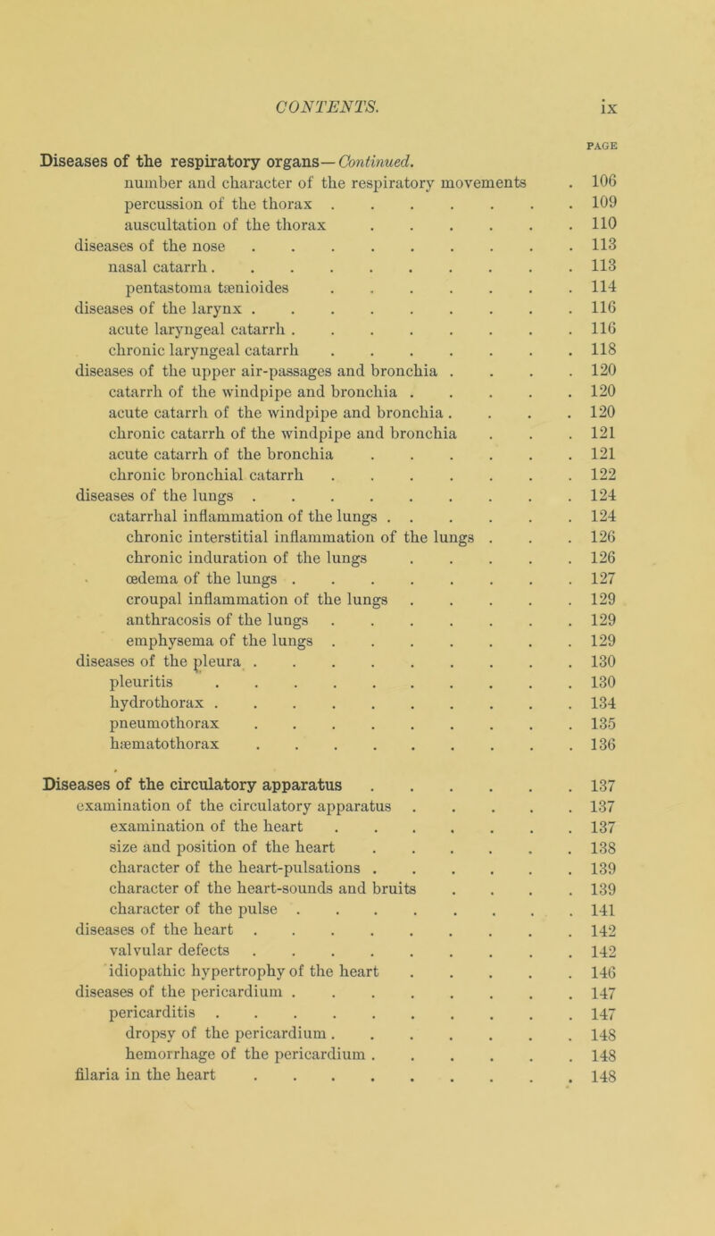 PAGE Diseases of the respiratory organs— Continued. nuinber and character of the respiratory movements . 106 percussion of the thorax ....... 109 auscultation of the thorax . . . . . .110 diseases of the nose 113 nasal catarrh 113 pentastoma tsenioides . . . . . . .114 diseases of the larynx ......... 116 acute laryngeal catarrh 116 chronic laryngeal catarrh ....... 118 diseases of the upper air-passages and bronchia .... 120 catarrh of the windpipe and bronchia ..... 120 acute catarrh of the windpipe and bronchia .... 120 chronic catarrh of the windpipe and bronchia . . .121 acute catarrh of the bronchia ...... 121 chronic bronchial catarrh ....... 122 diseases of the lungs 124 catarrhal inflammation of the lungs . . . . . . 124 chronic interstitial inflammation of the lungs . . . 126 chronic induration of the lungs . . . . .126 cedema of the lungs ........ 127 croupal inflammation of the lungs . . . . .129 anthracosis of the lungs ....... 129 emphysema of the lungs ....... 129 diseases of the pleura ......... 130 pleuritis . 180 hydrothorax .......... 134 pneumothorax ......... 135 hsemato thorax . .136 Diseases of the circulatory apparatus 137 examination of the circulatory apparatus ..... 137 examination of the heart ....... 137 size and position of the heart ...... 138 character of the heart-pulsations 139 character of the heart-sounds and bruits .... 139 character of the pulse ........ 141 diseases of the heart ......... 142 valvular defects ......... 142 idiopathic hypertrophy of the heart ..... 146 diseases of the pericardium ........ 147 pericarditis .......... 147 dropsy of the pericardium ....... 148 hemorrhage of the pericardium ...... 148 filaria in the heart 148