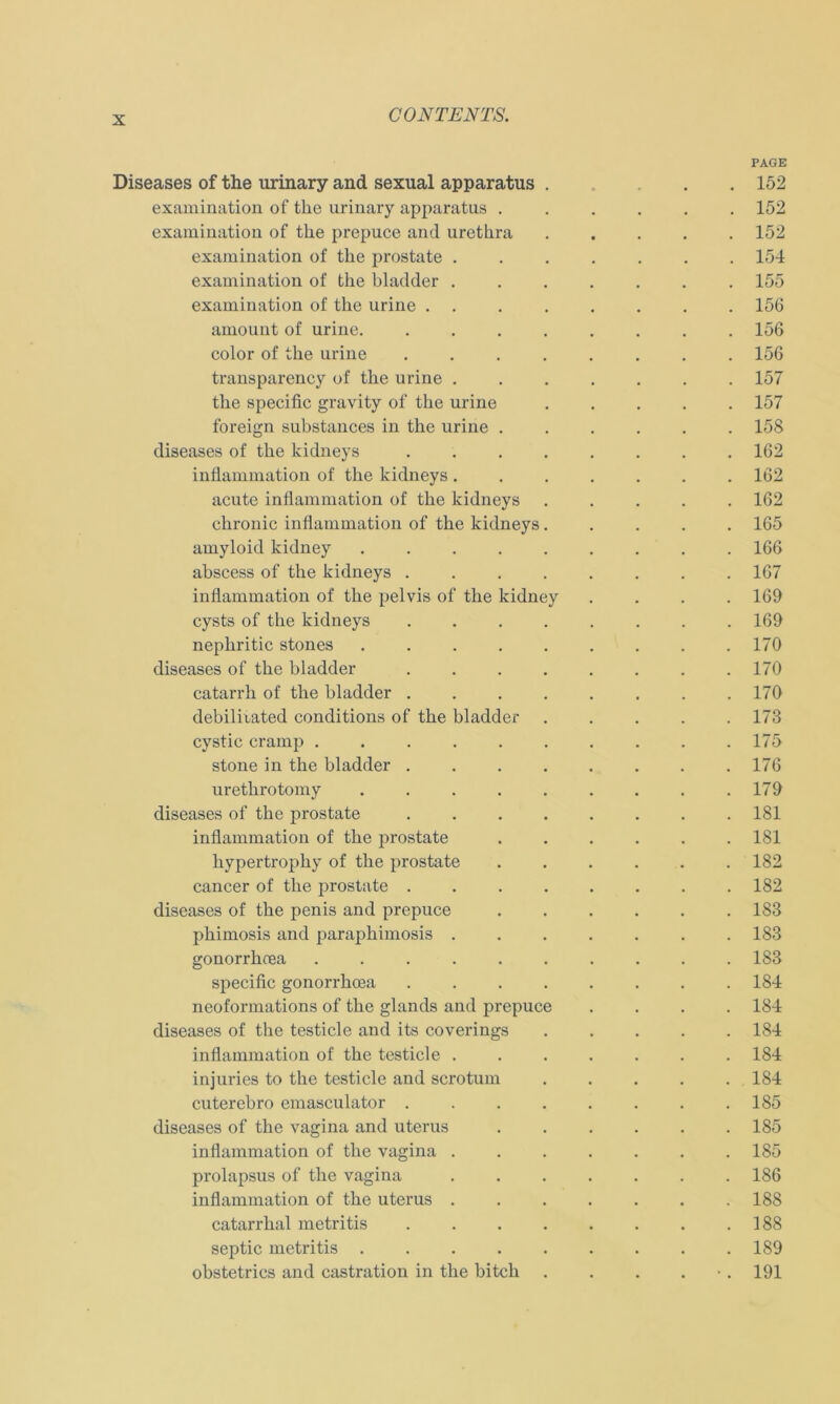 PAGE Diseases of the urinary and sexual apparatus . 152 examination of the urinary apparatus ...... 152 examination of the prepuce and urethra 152 examination of the prostate 154 examination of the bladder ....... 155 examination of the urine ........ 156 amount of urine 156 color of the urine ........ 156 transparency of the urine 157 the specific gravity of the urine ..... 157 foreign substances in the urine ...... 158 diseases of the kidneys 162 inflammation of the kidneys ....... 162 acute inflammation of the kidneys ..... 162 chronic inflammation of the kidneys 165 amyloid kidney 166 abscess of the kidneys 167 inflammation of the pelvis of the kidney .... 169 cysts of the kidneys 169 nephritic stones 170 diseases of the bladder 170 catarrh of the bladder . . . . . . . .170 debilitated conditions of the bladder 173 cystic cramp 175 stone in the bladder . . . . . . . .176 urethrotomy . . . . . . . . .179 diseases of the prostate ........ 181 inflammation of the prostate 181 hypertrophy of the prostate 182 cancer of the prostate . . . . . . . .182 diseases of the penis and prepuce 183 phimosis and paraphimosis 183 gonorrhoea .......... 183 specific gonorrhoea 184 neoformations of the glands and prepuce .... 184 diseases of the testicle and its coverings 184 inflammation of the testicle ....... 184 injuries to the testicle and scrotum 184 cuterebro emasculator . . . . . . . .185 diseases of the vagina and uterus 185 inflammation of the vagina 185 prolapsus of the vagina 186 inflammation of the uterus 188 catarrhal metritis 188 septic metritis ......... 189 obstetrics and castration in the bitch . . . . 191