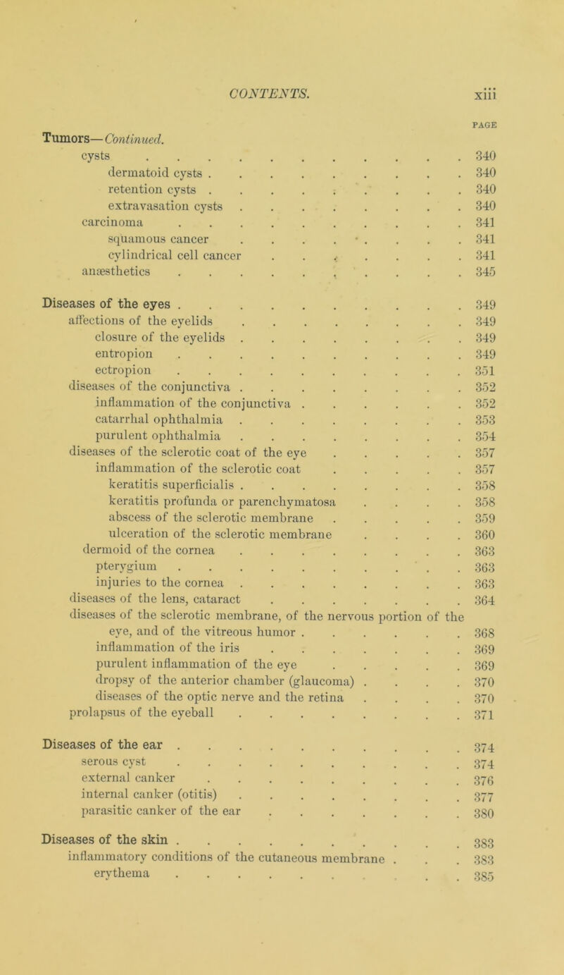 PAGE Tumors— Continued. cysts 340 dermatoid cysts ......... 340 retention cysts ......... 340 extravasation cysts 340 carcinoma 341 sqüamous cancer . . . . • . . . . 341 cylindrical cell cancer ....... 341 ansesthetics 345 Diseases of the eyes 349 aflections of the eyelids ........ 349 closure of the eyelids 349 entropion 349 ectropion .......... 351 diseases of the conjunctiva ........ 352 inflammation of the conjunctiva ...... 352 catarrhal Ophthalmia ........ 353 purulent Ophthalmia ........ 354 diseases of the sclerotic coat of the eye ..... 357 inflammation of the sclerotic coat 357 keratitis superficialis ........ 358 keratitis profunda or parenchymatosa .... 358 abscess of the sclerotic membrane ..... 359 ulceration of the sclerotic membrane .... 360 dermoid of the cornea ........ 363 pterygium .......... 363 injuries to the cornea 363 diseases of the lens, cataract ....... 364 diseases of the sclerotic membrane, of the nervous portion of the eye, and of the vitreous humor ...... 368 inflammation of the iris 369 purulent inflammation of the eye 369 dropsy of the anterior chamber (glaucoma) .... 370 diseases of the optic nerve and the retina .... 370 prolapsus of the eyeball 371 Diseases of the ear 374 serous cyst 374 external canker ........ 373 internal canker (otitis) 377 parasitic canker of the ear 339 Diseases of the skin inflammatory conditions of the cutaneous membrane . . . 383 erythema ....... _ 335