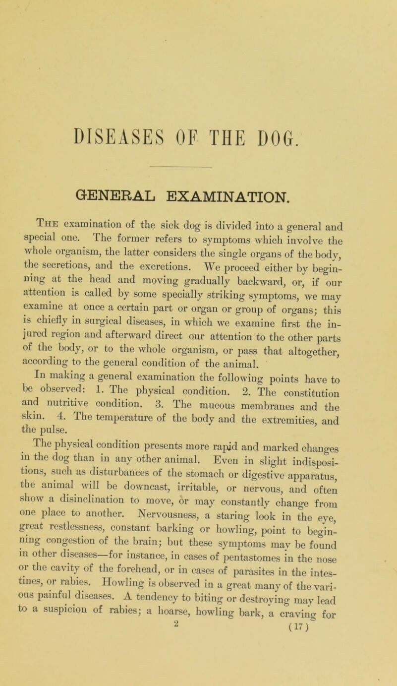 DISEASES OF THE DOG. GENERAL EXAMINATION. The examination of the sick dog is divided into a general and special one. The fonner refers to Symptoms which involve the whole organism, the latter considers the single organs of the body, the secretions, and the excretions. We proceed either by begin- ning at the head and moving gradually backward, or, if our attention is called by some specially striking Symptoms, we may examine at once a certain part or organ or group of organs; this is chiefly in snrgical diseases, in which we examine first the in- j11 red legion and afterward direct our attention to the other parts of the body, or to the whole organism, or pass that altogether, according to the general condition of the animal. In making a general examination the followiug points have to bc observed: 1. The physical condition. 2. The Constitution and nutritive condition. 3. The mucous membranes and the skin. 4. The temperature of the body and the extremities, and the pulse. The physical condition presents more rapid and marked changes in the dog than in any other animal. Even in slight indisposi- tions, such as disturbances of the stomach or digestive apparatus, the animal will be downcast, irritable, or nervous, and often show a disinclination to move, or may constantly change from one place to another. Nervousness, a staring look in the eye, great restlessness, constant barking or howling, point to begin- ning congestion of the brain; but these Symptoms may be found in othei diseases for instance, in cases of pentastomes in the nose or the cavity of the forehead, or in cases of parasites in the intes- tines, or rabies. Howling is observed in a great many of the vari- ous painful diseases. A tendency to biting or destroying may lead to a suspicion of rabies; a hoarse, howling bark, a craving for