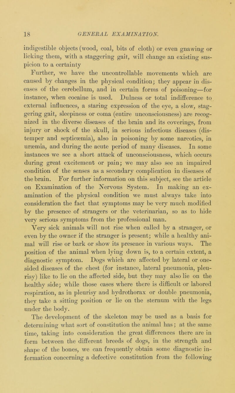 indigestible objects (wood, coal, bits of cloth) or even gnawing or licking them, with a staggering gait, will change an existing sus- piciou to a certain ty Further, we have the nncontrollable movements which are caused by changes in tlie physical condition; tliey appear in dis- eases of the cerebellum, and in certain forrns of poisoning—for instance, when cocaine is used. Du Iness or total indifference to external influences, a staring expression of the eye, a slow, stag- gering gait, sleepiness or coma (entire nnconscionsness) are recog- nized in the diverse diseases of the brain and its coverings, from injury or shock of the skull, in serious infectious diseases (dis- temper and septiceemia), also in poisoning by some narcotics, in ursemia, and during the acute period of many diseases. In some instances we see a short attack of unconsciousness, which occurs during great excitement or pain; we may also see an impaired condition of the senses as a secondary complication in diseases of the brain. For further information on this subject, see the article on Examination of the Vervous System. In making an ex- amination of the physical condition we must always take into consideration the fact that Symptoms may be very much modified by the presence of strangers or the veterinarian, so as to liide very serious Symptoms from the professional man. Very sick animals will not rise when called by a stranger, or even by the owner if the stranger is present; while a healthy ani- mal will rise or bark or show its presence in various ways. The position of the animal when lying down is, to a certain extent, a diagnostic Symptom. Dogs which are affected by lateral or one- sided diseases of the ehest (for instance, lateral pneumonia, pleu- risy) like to lie on the affected side, but they may also lie on the healthy side; while tliose cases wliere there is difffcult or labored respiration, as in pleurisy and hydrothorax or double pneumonia, they take a sitting position or lie on the sternum with the legs linder the body. The development of the skeleton may be used as a basis for determining what sort of Constitution the animal has; at the same time, taking into consideration the great differences there are in form between the different breeds of dogs, in the strength and shape of the bones, we can frequently obtain some diagnostic in- formation concerning a defective Constitution from the following