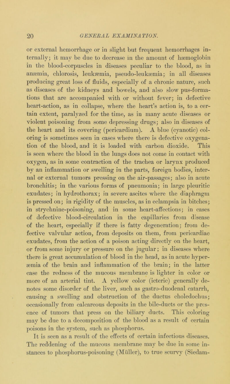 or exteraal hemorrhage or in slight but frequent hemorrhages in- ternally; it may be due to decrease in the amount of hoemoglobin in the blood-corpuscles in diseases peculiar to the blood, as in anaemia, chlorosis, leukaemia, pseudo-leukaemia; in all diseases producing great loss of fluids, especially of a chronic nature, such as diseases of the kidneys and bowels, and also slow pus-forma- tions that are accompanied with or without fever; in defective heart-actiou, as in collapse, where the heart’s action is, to a cer- tain extent, paralyzed for the time, as in many acute diseases or violent poisoning from somc depressing drugs; also in diseases of the lieart and its covering (pericardium). A blue (cyanotic) col- oriug is sometimes seen in cases where there is defective oxygena- tion of the blood, and it is loaded with carbon dioxide. This is seen where the blood in the lungs does not come in contact with oxygen, as in some contraction of the trachea or larynx produced by an inflammation or swelling in the parts, foreign bodies, inter- nal or external turnors pressing on the air-passages; also in acute bronchitis; in the various forms of pneumonia; in large pleuritic exudates; in hydrothorax; in severe ascites where the diaphragm is pressed on; in rigidity of the muscles, as in eclampsia in bitches; in strychnine-poisoning, and in some heart-affections; in cases of defective blood-circulation in the capillaries from disease of the heart, especially if there is fatty degeneration; from de- fective valvular action, from deposits on them, from pericardiac exudates, from the action of a poison acting directly on the heart, or from some iujury or pressure on the jugular; in diseases where there is great aceumulation of blood in the head, as in acute hyper- semia of the brain and inflammation of the brain; in the latter case the redness of the mucous membrane is lighter in color or more of an arterial tint. A yellow color (icteric) generally de- notes some disorder of the liver, such as gastro-duodenal catarrh, causing a swelling and obstruction of the ductus choledochus; occasionally from calcareous deposits in the bile-ducts or the pres- ence of tumors that press on the biliary ducts. This coloriug may be due to a decomposition of the blood as a result of certain poisons in the System, such as phosphorus. It is seen as a result of the effects of certain infectious diseases. The reddening of the mucous membrane may be due in some in- stances to phosphorus-poisoning (Müller), to true scurvy (Siedam-