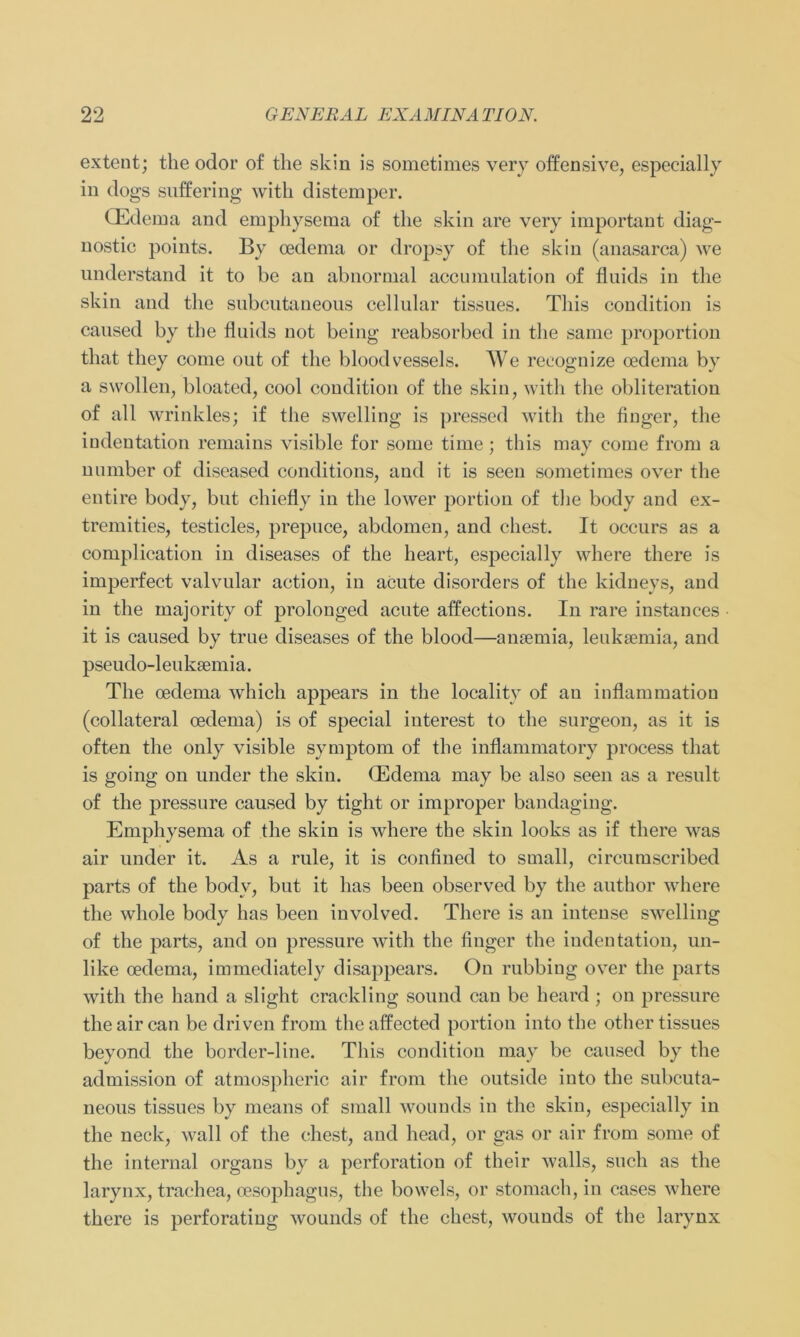 extent; the odor o£ the skin is sometimes very offensive, especially in dogs suffering witk distemper. CEdema and emphysema of the skin are very important diag- nostic points. By cedema or dropsy of the skin (anasarca) we understand it to be au abnormal accumulation of fluids in the skin and the subcutaneous cellular tissues. Tliis condition is caused by the fluids not being reabsorbed in the same proportion that they come out of the bloodvessels. We recognize oedema by a swollen, bloated, cool condition of the skin, with the obliteration of all wrinkles; if the swclling is pressed with the finger, the indentation remains visible for some time; this may come frorn a number of diseased conditions, and it is seen sometimes over the entire body, but chiefly in the lower portion of the body and ex- tremities, testicles, prepuce, abdomen, and ehest. It occurs as a complication in diseases of the heart, especially where there is imperfect valvular action, in acute disorders of the kidneys, and in the majority of prolonged acute affections. In rare instances it is caused by true diseases of the blood—anaemia, leuksemia, and pseudo-leuksemia. The oedema which appears in the locality of au inflammatiou (collateral oedema) is of special interest to the surgeon, as it is often the only visible Symptom of the inflammatory process that is going on under the skin. (Edema may be also seen as a result of the pressure caused by tight or improper bandaging. Emphysema of the skin is where the skin looks as if there was air under it. As a rule, it is confined to small, circumscribed parts of the bodv, but it has been observed by the author where the whole body has been involved. There is an intense swelling of the parts, and on pressure with the finger the indentation, un- like oedema, immediately disappears. On rubbing over the parts with the hand a slight crackling sound can be heard ; on pressure theaircan be driven from theaffected portion into the other tissues beyond the border-line. This condition may be caused by the admission of atmospheric air from the outside into the subcuta- neous tissues by means of small wounds iu the skin, especially in the neck, wall of the ehest, and head, or gas or air from some of the internal organs by a Perforation of their walls, such as the larynx, traehea, oesophagus, the bowels, or stomach, in cases where there is perforating wounds of the ehest, wounds of the larynx