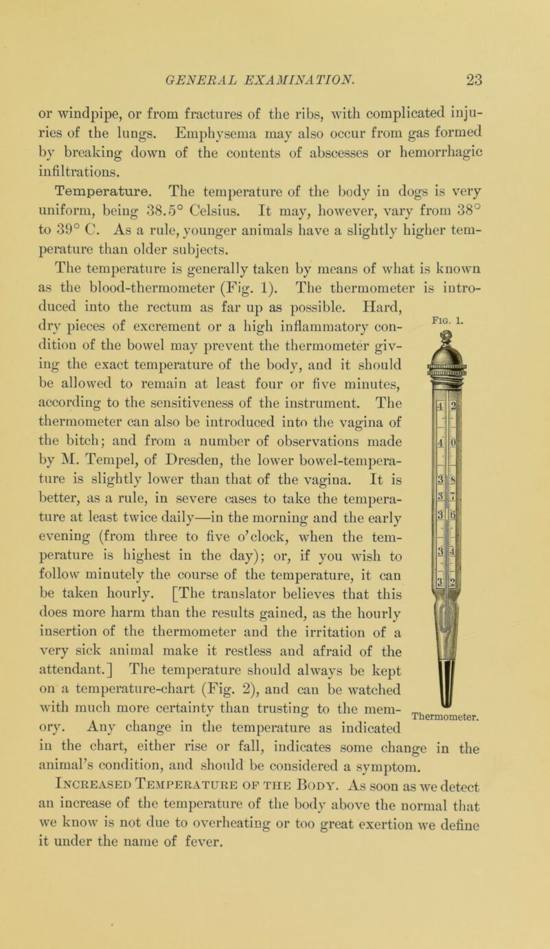 Fig. 1. or windpipe, or from fractures of the ribs, with complicated inju- ries of the lungs. Emphysema may also occur from gas formed by breaking down of the contents of abscesses or hemorrhagic infiltrations. Temperature. The temperature of the body in dogs is very uniform, being 38.5° Celsius. It may, however, vary from 38° to 39° C. As a rule, youngcr animals have a slightly higher tem- perature than older subjects. The temperature is generally taken by means of what is known as the blood-thermometer (Fig. 1). The thermometer is iutro- duced into the rectum as far up as possible. Hard, dry pieces of excrement or a high inflammatory con- dition of the bowel may prevent the thermometer giv- ing the exact temperature of the body, and it should be allowed to remain at least four or five minutes, according to the sensitiveness of the instrument. The thermometer can also be introduced into the vagina of the bitch; and from a number of observations made by M. Tempel, of Dresden, the lower bowel-tempera- ture is slightly lower than that of the vagina. It is better, as a rule, in severe cases to take the tempera- ture at least twice daily—in the morning and the early evening (from three to five o’clock, when the tem- perature is highest in the day); or, if you wish to follow minutely the course of the temperature, it can be taken hourly. [The translator believes that this does more harm than the results gained, as the kourly insertion of the thermometer and the irritation of a very sick animal make it restless and afraid of the attendant.] The temperature should always be kept on a temperature-chart (Fig. 2), and can be watched with much more certainty than trusting to the mcm- ory. Any change in the temperature as indicated in the chart, either rise or fall, indicates some change animaPs condition, and should be considered a Symptom. Increased Temperature of the Body. As soon as we detect an increase of the temperature of the body above the normal that we know is not due to overheating or too great exertion we define it under the name of fever. Thermometer. in the