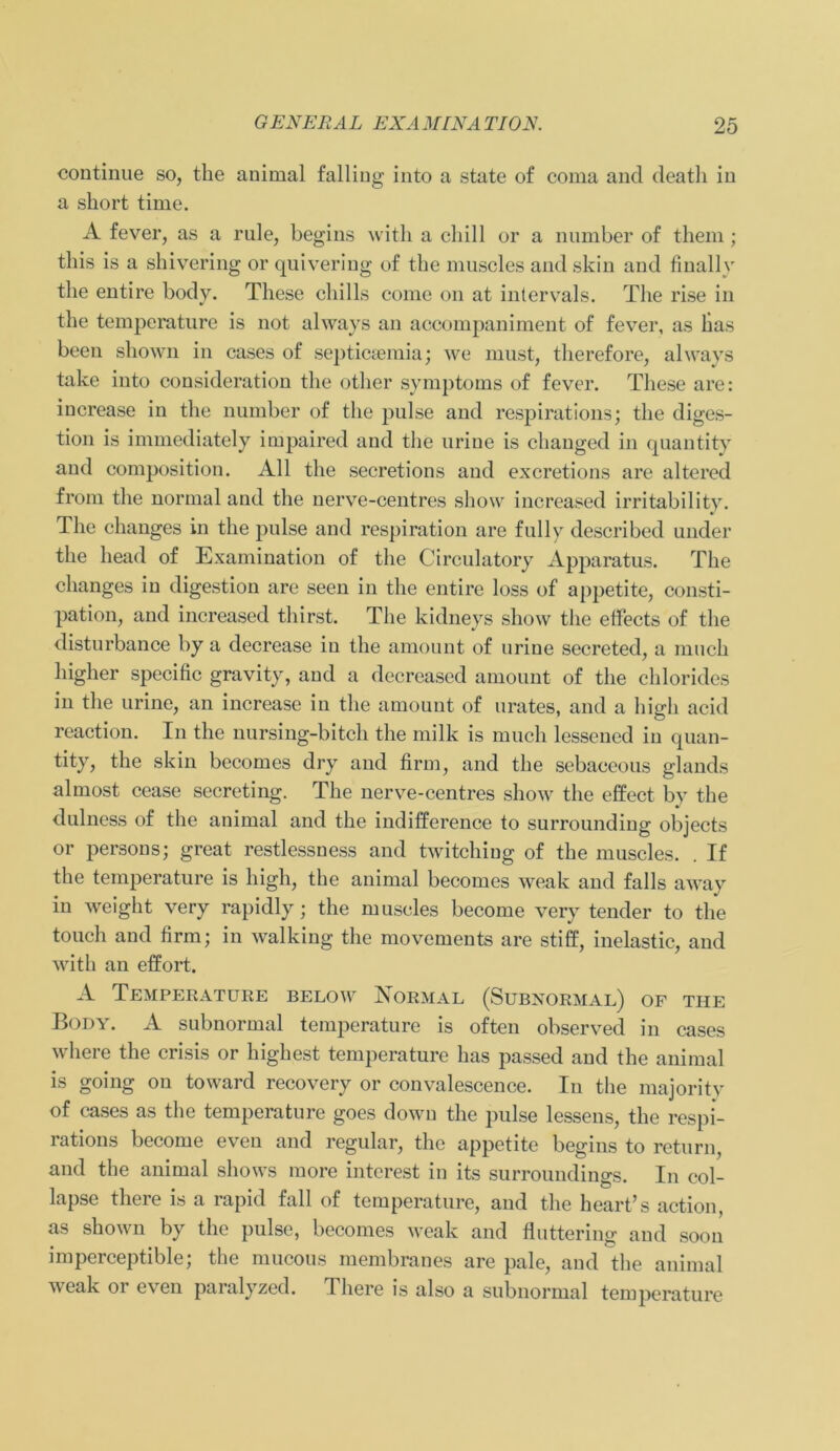 continue so, the animal falliug into a state of coma and deatli in a short time. A fever, as a rnle, begins witli a chill or a number of them; tliis is a shivering or quiveriug of the muscles and skin and finally the entire body. These chills come on at intervTals. The rise in the temperature is not always an accompaniment of fever, as has been shown in cases of septicaemia; we must, therefore, always take into consideration the otlier Symptoms of fever. These are: increase in the number of the pulse and respirations; the diges- tion is immediately impaired and the urine is changed in quantity and composition. All the secretions and excretions are altered from the normal and the nerve-centres show increased irritabi 1 ity. The changes in the pulse and respiration are fully described under the head of Examination of the Circulatory Apparatus. The changes in digestion are seen in the entire loss of appetite, consti- pation, and increased thirst. The kidneys show the effects of the disturbance by a decrease in the amount of nrine secreted, a mnch higher specific gravity, and a decreased amount of the Chlorides in the urine, an increase in the amount of urates, and a hicdi acid reaction. In the nursing-bitch the milk is much lesscncd in quan- tity, the skin becomes dry and firm, and the sebaceous glands almost cease secreting. The nerve-centres show the cffect by the dulness of the animal and the indifference to surrounding objects or persons; great restlessness and twitchiug of the muscles. . If the temperature is high, the animal becomes weak and falls away in weight very rapidly; the muscles become very tender to the touch and firm; in walking the movements are stiff, inelastic, and with an elfort. A Temperature below Normal (Subnormal) of the Body. A subnormal temperature is often observed in cases where the crisis or highest temperature has passed and the animal is going on toward recovery or convalescence. In the majori ty of cases as the temperature goes down the pulse lessens, the respi- rations become even and regulär, the appetite begins to return, and the animal shows more intcrest in its surroundings. In col- lapse there is a rapid fall of temperature, and the heart’s action, as shown by the pulse, becomes weak and fluttering and soou imperceptible; the mucous membranes are pale, and the animal weak or even paralyzed. There is also a subnormal temperature