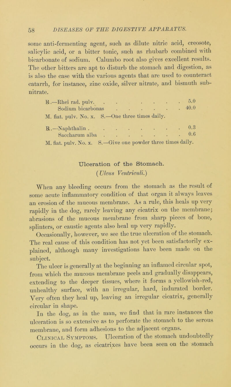 some anti-fermenting agent, such as dilute nitric acid, creosote, salicylic acid, or a bitter tonic, such as rhubarb combined with bicarbonate of sodium. Calumbo root also gives excellent results. The other bitters are apt to disturb the stomach and digestion, as is also the case with the various agents that are used to counteract catarrh, for instance, zinc oxide, silver nitrate, and bismuth sub- nitrate. R.—Rhei rad. pulv. . .... 5.0 Sodium biearbonas 40.0 M. fiat. pulv. No. x. S.—One three times daily. R.—Naphthalin 0.3 Saccharum alba 0.6 M. fiat. pulv. No. x. S.—Give one powder three times daily. Ulceration of the Stomach. (Ulcus Ventriculi.) When any bleeding occurs from the stomach as the result of some acute inflammatory condition of that organ it always leaves an erosion of the mucous membrane. As a rule, this heals up very rapidly in the (log, rarely leaving any cicatrix on the membrane; abrasions of the mucous membrane from sharp pieces of bone, splinters, or caustic agents also heal up very rapidly. Occasionally, however, we see the true ulceration of the stomach. The real cause of this condition has not yet been satisfactorily ex- plained, although many investigations liave been made on the subject. The ulcer is generally at the beginning an inflamed circular spot, from which the mucous membrane peels and gradually disappears, extending to the deeper tissues, where it forms a yellowish-red, unhealthy surface, with au irregulär, hard, indurated border. Yery often they heal up, leaving an irregulär cicatrix, generally circular in shape. In the dog, as in the man, we find that in rare instances the ulceration is so extensive as to perforate the stomach to the serous membrane, and form adhesions to the adjacent organs. Clinical Symptoms. Ulceration of the stomach undoubtedly occurs in the dog, as cicatrixes have been seen on the stomach