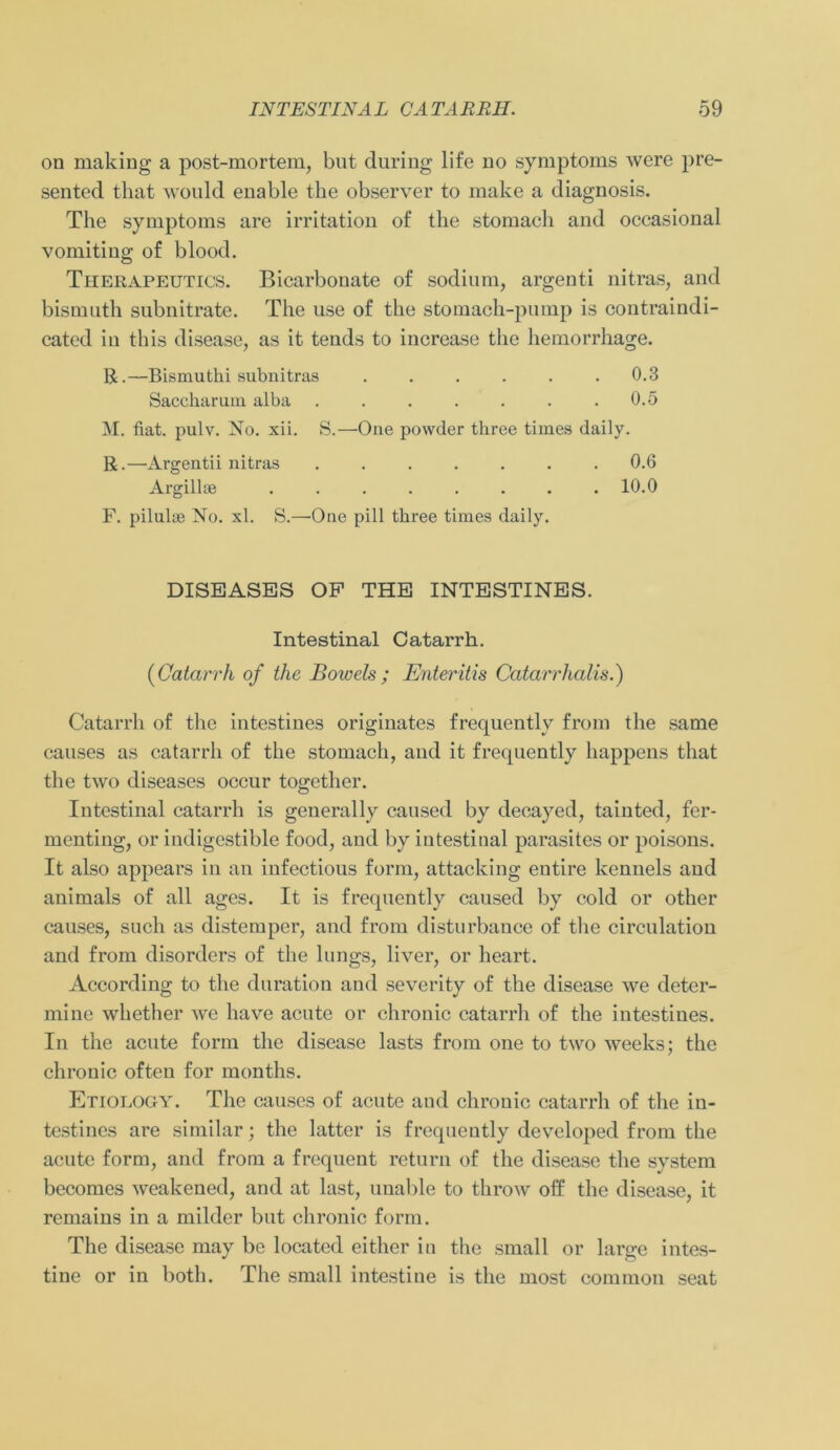 on making a post-mortem, but during life no Symptoms were pre- sented that would enable the observer to make a diagnosis. The Symptoms are irritation of the stomach and occasional vomiting of blood. Therapeutics. Bicarbouate of sodium, argenti nitras, and bismuth subnitrate. The use of the stomach-pump is contraindi- cated in this disease, as it tends to increase the hemorrhage. R.—Bismuthi subnitras ...... 0.3 Saccharum alba . . . . . . .0.5 M. fiat. pulv. No. xii. S.—One powder three times daily. R.—Argentii nitras ....... 0.6 Argillse . . . . . . . .10.0 F. pilulse No. xl. S.—One pill tbree times daily. DISEASES OF THE INTESTINES. Intestinal Catarrh. (Gatarrh of the Bowels ; Enteritis Catarrhalis.) Catarrh of the intestines originates frequently from the same causes as catarrh of the stomach, and it frequently happens that the two diseases occur together. Intestinal catarrh is generally caused by decayed, tainted, fer- menting, or indigestible food, and by intestinal parasites or poisons. It also appears in an infectious form, attacking eutire kennels and animals of all ages. It is frequently caused by cold or other causes, such as distemper, and from disturbance of the circulation and from disorders of the lungs, liver, or heart. According to the duration and severity of the disease we deter- mine whether we have acute or chronic catarrh of the intestines. In the acute form the disease lasts from one to two weeks; the chronic often for months. Etiorogy. The causes of acute and chrouic catarrh of the in- testines are similar; the latter is frequently developed from the acute form, and from a frequent return of the disease the System becomes weakened, and at last, unable to throw off the disease, it remains in a milder but chronic form. The disease may be locatcd eitlier in the small or large intes- tine or in both. The small intestine is the most common seat