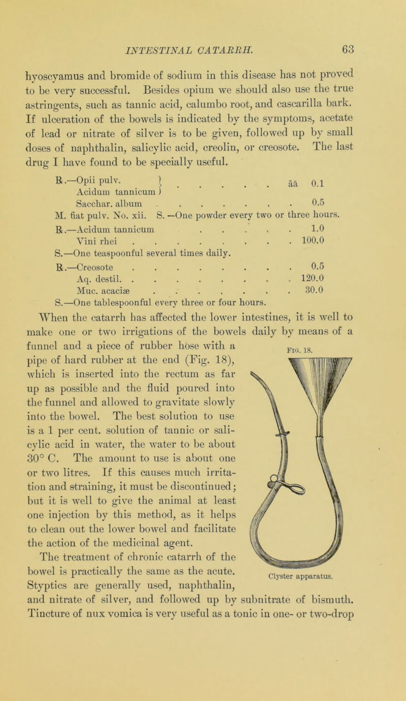 hyoscyamus and bromide of sodium in this disease has not proved to be very successful. Besides opium we should also nse the true astringents, such as tannic acid, calumbo root, and cascarilla bark. If ulceration o£ the bowels is indicated by the Symptoms, acetate of lead or nitrate of silver is to be given, followed up by small doses of naphthalin, salicylic acid, creoliu, or creosote. The last drug I have fonnd to be specially useful. B.-Opii pulv. ) ää 0.1 Acidum tannicum) Sacchar. album ....... 0.5 M. fiat pulv. No. xii. S. —One powder every two or three liours. R. —Acidum tannicum . . . . . 1.0 Yini rliei ........ 100.0 S. —One teaspoonful several times daily. R. —Creosote Aq. destil. ...... Muc. acacise ...... S. —One tablespoonful every three or four hours. 0.5 120.0 30.0 FlG. 18. When the catarrh has alfected the lower intestines, it is well to make one or two irrigations of the bowels daily by means of a funnel and a piece of rubber höse with a pipe of hard rubber at the end (Fig. 18), which is inserted into the rectum as far up as possible and the fluid poured into the funnel and allowed to gravitate slowly into the bowel. The best solutiou to use is a 1 per cent. solution of tannic or sali- cylic acid in water, the water to be about 30° C. The amount to use is about one or two litres. If this causes mucli irrita- tion and straining, it must be discontinued; but it is well to give the animal at least one injection by this method, as it helps to clean out the lower bowel and facilitate the action of the medicinal agent. The treatment of chronic catarrh of the bowel is practically the same as the acute. Styptics are generally used, naphthalin, and nitrate of silver, and followed up by subnitrate of bismuth. Tincture of nux vomica is very useful as a tonic in one- or two-drop